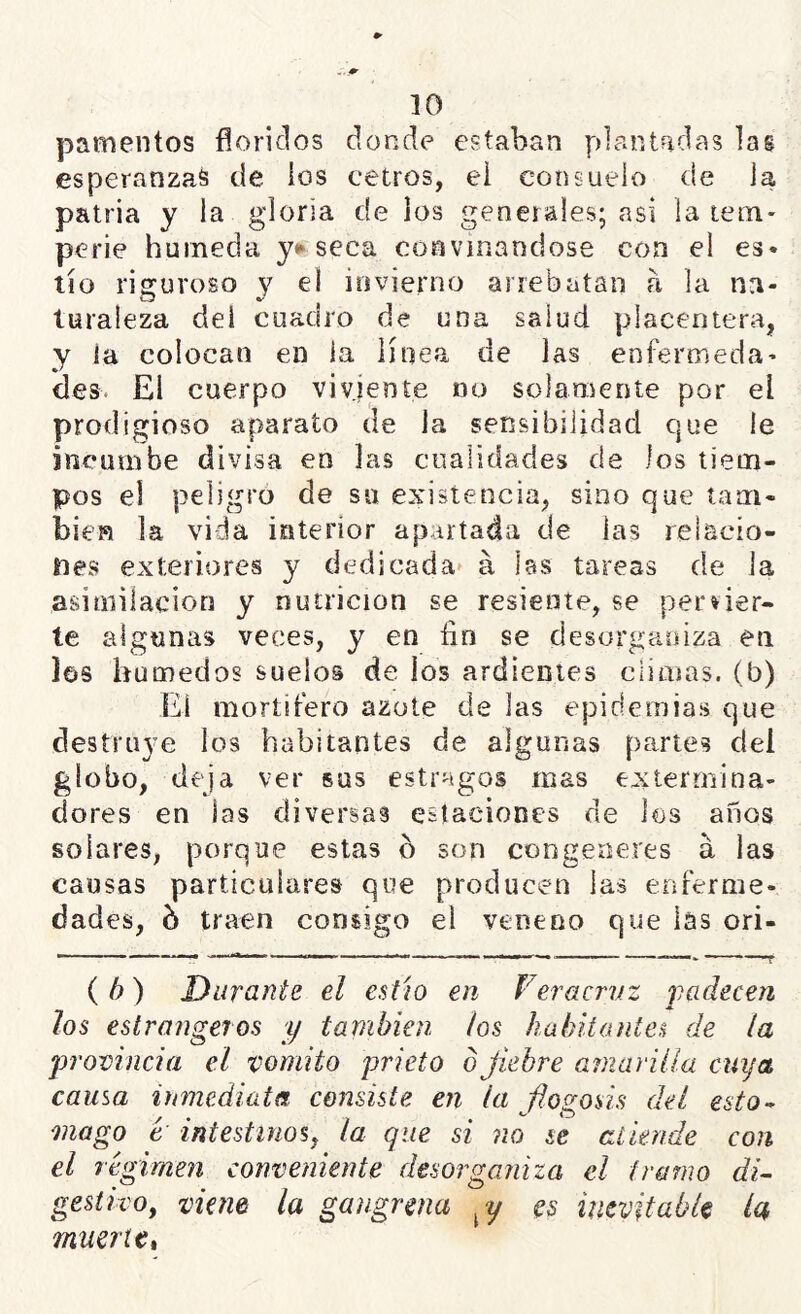 pamentos floridos donde estaban plantadas las esperanzad de los cetros, el consuelo de la patria y la gloria de los generales; asi la tem- perie húmeda yt^seca convmandose con el es» tío riguroso y el iovierno arrebatan a la na- turaleza del cuadro de una salud placentera, y la colocan en la línea de las enfermeda- des. El cuerpo viviente no solamente por el prodigioso aparato de la sensibilidad que le incumbe divisa en las cualidades de los tiem- pos el peligro de su existencia, sino que tam- bién la vida interior apartada de las relacio- nes exteriores y dedicada á las tareas de Ja asimilación y nutrición se resiente, se pervier- te algunas veces, y en íin se desorganiza en los húmedos suelos de los ardientes climas, (b) El mortífero azote de las epidemias que destruye ios habitantes de algunas partes del globo, deja ver sus estragos mas exterrnina- dores en las diversas estaciones de ios años solares, porque estas b son congeneres á las causas particulares que producen las enferme- dades, b traen consigo el veneno que las ori- { b) Durante el estío en Feracrvz padecen los estrangeros y también ios habitantes de la provincia el vomito prieto ojiebre amarilla cuya causa inmediata consiste en la flogosis del esto-^ mago t intestinos^ la que si no se ailmde con el régimen conveniente desorganiza el tramo di- gestivo, viene la gangrena es inevitable ¿a muerte t