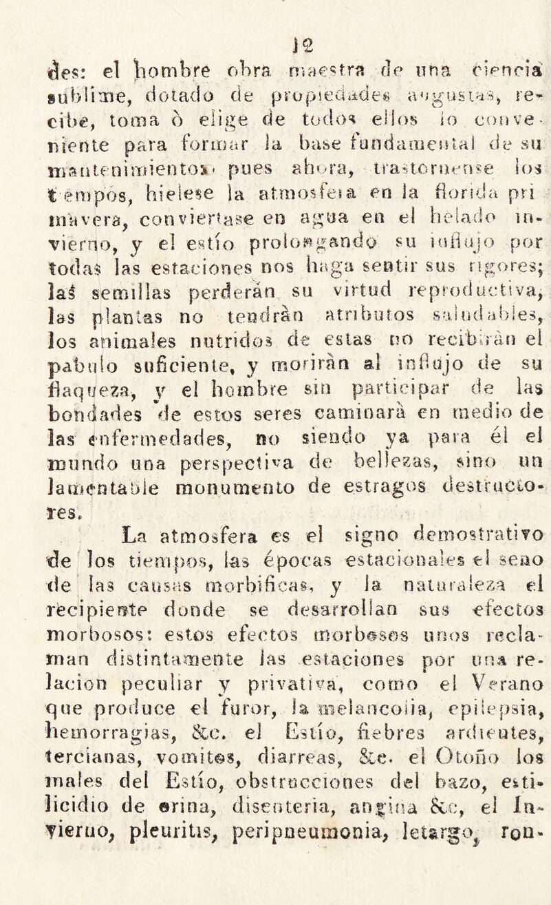 J2 áes: el \iombre obra niac^tra de una ciencia subüaie, dotado de propiedudess augusias, re- cibe, toma b elige de todos ellos io eoove- ríienie para formar la base fundanieotal de su iTi.'síitenimientOi' pues aht-ra, tiastorueose ios t empos, hieíese la at.mosfesa en la florida pri inavera, conviértase en agua en el helado in- vierno, y el estío proios^ügando su inílujo por todas las estaciones nos haga sentir sus rigores; laé semillas perderán su virtud reproductiva, las plantas no tendrán atributos sahidabies, los animales nutridos de estas no recib^íán el pábulo suficiente, y morirán al infinjo de su flaqueza, y el hombre sin participar de las bondades de estos seres caminará en medio de las enfermedades, no siendo ya para él el mundo una perspectiva de bellezas, sino un Jamentabie inonumento de estragos destructo- res» La atmosfera es el signo demosíratÍTO fle los tiemfros, las épocas estacionales ti seno (le las causas morbíficas, y la naturaleza ti récipientte donde se desarrollan sus efectos morbosos: estos efectos morbosos unos recla- man distintarriente las estaciones por una re- lación peculiar y privativa, corno el Verano que produce el furor, la inelancoiia, epilepsia, hemorragias, &c. el Estío, fiebres ardientes, tercianas, vomitas, diarreas, &e. el Otofio los males del Eslío, obstrucciones del bazo, eiti- licidio de ©riña, disenteria, andina &c, el In- Tierno, pleuritis, peripoeuuionia, leUrgo^ ron-