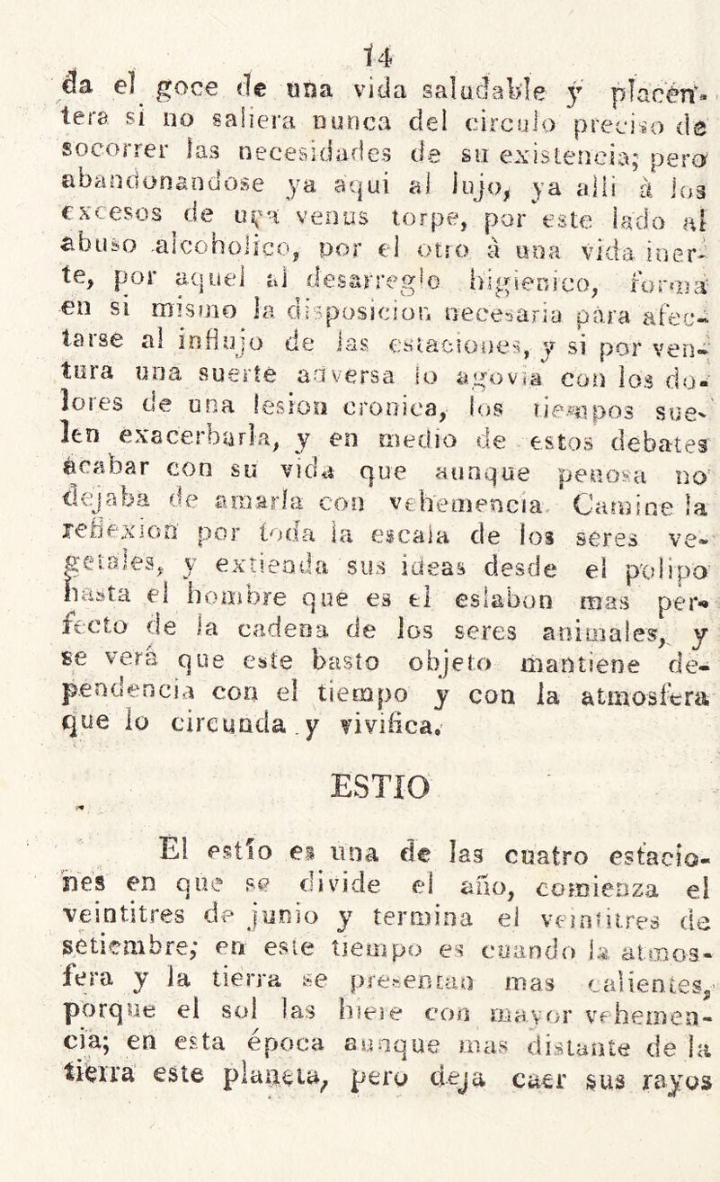 da e] goce «le «na vida saludable y placén‘- tere si no saliera nunca del circulo preciio de socorrer jas necesidades de su existencia; pera abandonándose ya aqui al lujo, ya allí á Jos excesos^de venus torpe, por este laclo al ^biiso alcoholíce, por el otro á una vida iner' te, por aquel al desarreglo higiénico, íür«pá en si mismo la disposición necesaria para afec- taise ai influjo de las esiacsoues, y si por ven* tura una suerte adversa lo agovía con los do- lores de una lesión crónica, los tiempos suc' len exacerburla, y en medio de estos debates acabar con su vida que aunque penosa no dejaba de amarla con vehemencia Camine la refjexioo por toda la eicaia de los seres ve* getales, y extienda sus ideas desde el p'olipo basta el hombre que es el eslabón mas per*» fecto de la cadena de los seres animales,, y £8 vera que este basto objeto mantiene de- pendencia cori el tiempo y con la atmosfera que iü circunda , y vivifica, ESTIO Él estío ei una de las cuatro estacio- ines en que se divide el ano, comienza el veintitrés de junio y termina ei vemútreá de setiembre; en esie tiempo es coando 1;é.. atmos- fera y la tierra se pre^eDcao mas calientes, porque el sol las hieie con mayor vehemen- cia; en esta época aunque mas distante de la tiieira este plaaeia, pero deja caer sus rayos
