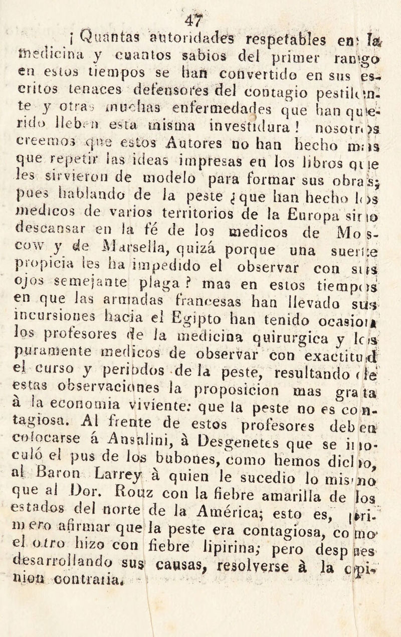í Quantas autoridades respefábles ení W íiiedícinci y cuantos sabios del primer racimo en cbius tiempos se baii convertido en sus es- critos tenaces detensores del contagio pestilctu- te y oíra.> ínuoíias enfermedades que han que- rido llebiu esta misma investidura! nosoin>s creemos que estos Autores no han hecho m.-is que repetir las ideas impresas en los libros que les sirvieron de modelo para formar sus obras; pues hablando de la peste ¿que han hecho los médicos de varios territorios de la Europa sino descansar en la té de los médicos de Mo s- cow y de l^jdí'sella, quizá porque una sueiUe psopicia les ha impedido el observar con sirs ojos semepinte plaga ? mas en estos tiempos en que las armadas francesas han llevado su?s incursiones hacia el Egipto han tenido ocasioi* los protesores de la medicina quirúrgica y loa puramente médicos de observar con exactituiÁ el curso y periodos de la peste, resultando rie* estas observaciones la proposición mas grata a ía economía viviente: que la peste no es co n- tagiosa. Al frente de estos profesores deben colocarse á Ansalini, á Desgenetes que se ii lo- culo el pus de los bubones, como hemos dicho al Barón Larrey á quien le sucedió lo misfíio que al Dor. Rouz con la fiebre amarilla de los estadías del norte de la América; esto es, (rri.“ m ero afirmar que la peste era contagiosa, co mo^ el o tro hizo con fiebre lipirina; pero desp áes desarrollando sus' cansas, resolverse á la cfpR moíi contraiia* di