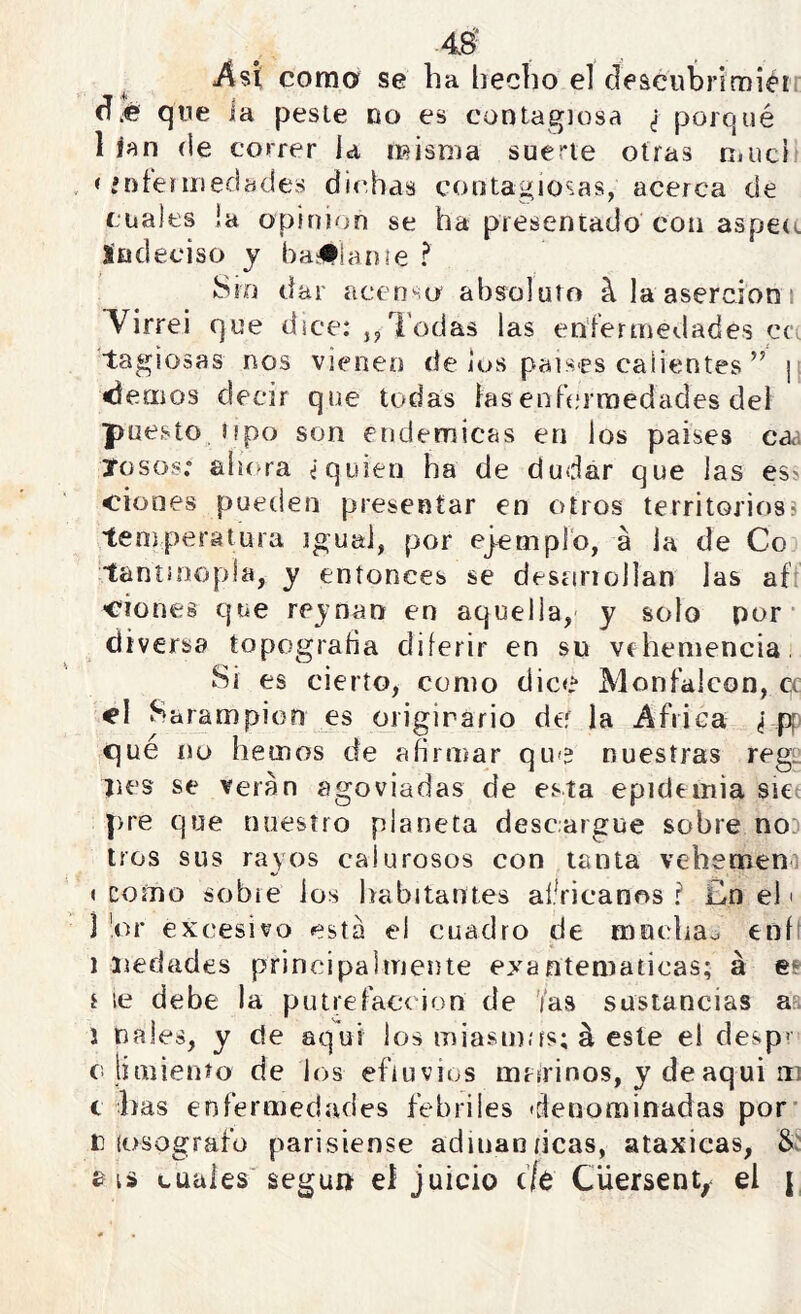 Así corno se ha hecho el deacubrimiérr qne ia pesie no es contagiosa ¿ porqué 1 ían (le correr la misma suerte otras muci < fníeriiieclades <jic,has cootagio^.as, acerca (Je cuales la opinión se ha presentado con aspeo Indeciso j bailan¡e ? Sio dar acenso absoluto ^ la aserción i ^irrei que dice: j^l'odas las enfermedades ce. tagiosas nos vienen de jus países calientes ” \ demos decir que todas fas enfermedades del puestoüpo son endémicas en los países caa rosos: alora ¿quien ha de dudar que las ess ciones pueden presentar en otros territorios^ temperatura igual, por ej^empFo, á la de Co tantiíiopla, y entonces se desririollan las aft Clones que rejnan en aquella, y solo por* diversa topograda diferir en su vehemencia, Si es cierto, como dice Monfalcon, ec d Sarampión es originario de la Africa ¿ que no hemos de afirmar que nuestras rege jies se verán agoviadas de esta epidemia siet pre que nuestro planeta descargue sobre noD tros sus rayos calurosos con tanta vebemeni « como sobre ios habitantes aí.Vicanr^s ? £n el' i ’or excesivo esta el cuadro de mnclra^ ení' 1 iiedades principalmente exantemáticas; á es r le debe la putrefacción de '/as sustancias aa J nales, y de aquí los miasmíís; á este el desp' c liniienío de los efluvios mtírinos, y deaqui iii c Iras enfermedades febriles 'denominadas por* n íosografü parisiense adinan ricas, ataxicas, Sí £ is cuales'seguir el juicio c/o Cüersent;^ el |