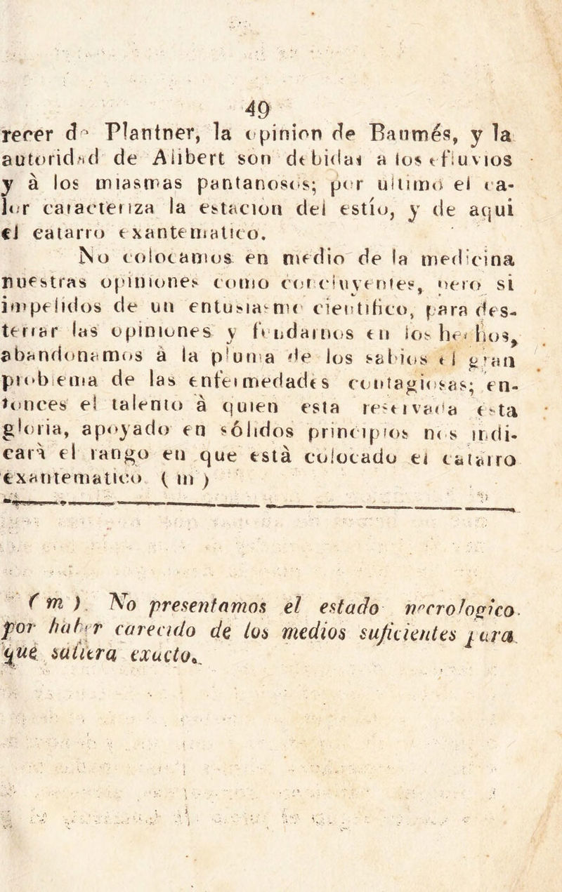 rerer cl^ Plantner, la ( pinion de Eanmés, y la autoridad de Alibert son dt bidai a los efluvios y á los miasmas pantanostts; pt^r uliimo el ra- l<ir cataeteiiZH la estación del estío, y de acjui cJ eatarro exantemático. No colocamos en medio de la medicina ruestras opiniones cenno cen c'iuvenies, ñero si in»pe!idos de un entusia'-me científico, para des- tenar las opiniones y fV-odamos en ios he^ fu>s^ abandonamiíS á la pluma de los sabirts « í ^raa piobiema de las enfeimedadcs contagiosas; en- ítnices el talento á Cjuien esta rescivaífa c^ta gloria, ap<*yado en sólidos princ ipios n< s indi- cara el rango en cjue está colocado ei caiairo éxanteniatuío (ni) (m ) No presentamos el estado necrológico, por htíhr careado de loa medios suficientes ¡.uva ifiii saiúro, exucto^^
