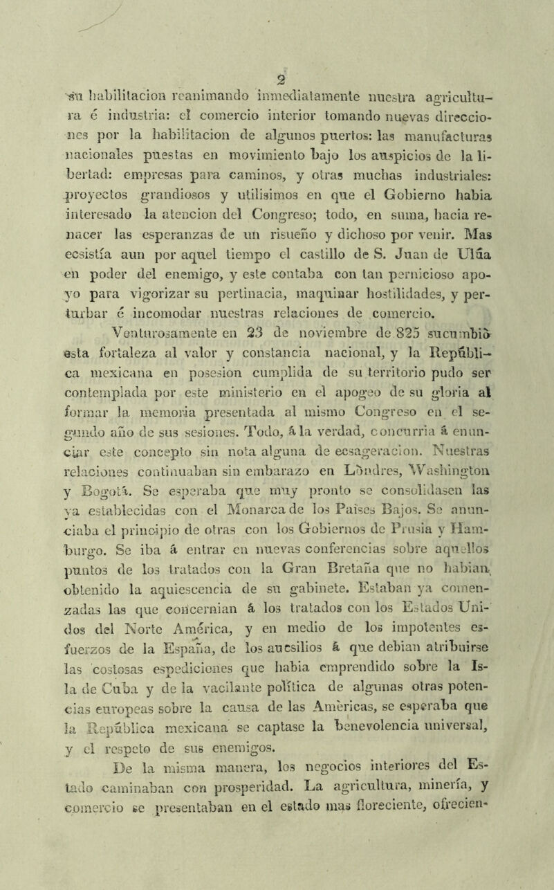 habilitación reanimando inmedialamenle nuestra agricultu- ra é industria: el comercio interior tomando nuevas direccio- nes por la habilitación de algunos puertos: las manufacturas nacionales puestas en movimiento bajo los auspicios de la li- bertad: empresas paiu, caminos, y otras muchas industriales: proyectos grandiosos y utilisimos en que el Gobierno habia interesado la atención del Congreso; todo, en suma, hacia re- nacer las esperanzas de un risueño y dichoso por venir. Mas ecsistía aun por aquel tiempo el castillo de S. Juan de Ulaa en poder del enemigo, y este contaba con tan pernicioso apo- yo para vigorizar su pertinacia, maquinar hostilidades, y per- turbar é incomodar nuestras relaciones de comercio. Venturosamente en 23 de noviembre de 825 sucumbió osla fortaleza al valor y constancia nacional, y la Repúbli- ca mexicana en posesión cumplida de su territorio pudo ser contemplada por este ministerio en el apogeo de su gloria al formar la memoria presentada al mismo Congreso cu el se- gundo año de sus sesiones. Todo, ^la verdad, concurría á enim- cUu’ este concepto sin nota alguna de ecsageracion. Nuestras relaciones continuaban sin embarazo en Londres, Washington y Bogotá. Se esperaba que muy pronto se consolidasen las va establecidas con el Monarca de los Países Bajos. Se anun- ciaba el principio de otras con los Gobiernos de Prusia y Ilam- burgo. Se iba á entrar en nuevas conferencias sobre aquellos puntos de los tratados con la Gran Bretaña q\ie no babiaii obtenido la aquiescencia de su gabinete. Estaban ya comen- zadas las que eoUcernian á los tratados con los Estados Uni- dos del Norte America, y en medio de los impotentes es- fuerzos de la España, de los aucsilios á que debían atribuirse las costosas espediciones que liabia emprendido sobre la Is- la de Cuba y de la vacilante política de algunas otras poten- cias europeas sobre la causa de las Americas, se esperaba que la República mexicana se captase la benevolencia universal, y el respeto de sus enemigos. De la misma manera, los negocios interiores del Es- tado caminaban con prosperidad. La agricultura, minería, y comercio se presentaban en el estado mas íloreciente, ofrecieii-