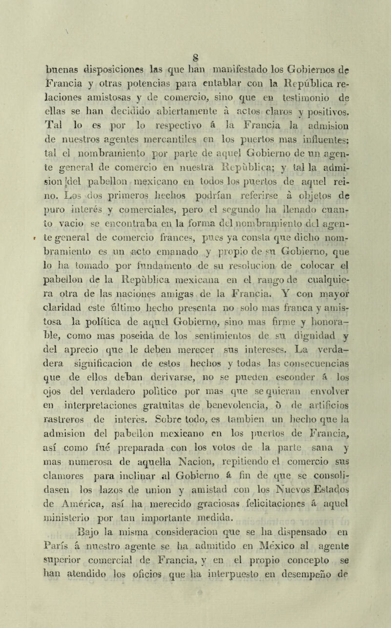 buenas disposiciones las que han manifestado los Gobiernos de Francia y otras potencias para entablar con la República re- laciones amistosas y de comercio, sino que en testimonio de ellas se han decidido abiertamente á actos claros y positivos. Tal lo es por lo respectivo á la Francia la admisión de nuestros agentes mercantiles en los puertos mas inñuentes; tal el nombramiento por parle de aquel Gobierno de un agen- te general de comercio en nuestra República; y tal la admi- sión [del pabellón mexicano en todos los puertos de aquel rei- no. Los dos primeros liechos podrían referirse a, olqetos de puro interés y comerciales, pero el segundo ha llenado cuan- to vacio se encontraba en la forma dcl nombramiento del aíren- te general de comercio francés, pues ya consta que dicho nom- bramiento es un acto emanado y propio de su Gobierno, que lo ha tomado por íundamento de su resolución de colocar el pabellón de la República mexicana en el rango de cualquie- ra otra de las naciones amigas de la Francia. Y con mayor claridad este último hecho presenta no solo mas franca y amis- tosa la política de aquel Gobierno, sino mas firme y honora- ble, como mas poseída de los sentimientos de su dignidad y del aprecio que le deben merecer sus intereses. La verda- dera significación de estos hechos y todas las consecuencias que de ellos deban derivarse, no se pueden esconder á los ojos del verdadero politico por mas que se quieran envolver en interpretaciones gratuitas de benevolencia, b de artificios rastreros de interés. Sobre todo, es también un liecbo que la admisión del pabellón mexicano en los jmcrlos de Francia, así como fue preparada con los votos de la parte sana y mas numerosa de aquella Nación, repitiendo el comercio sus clamores para inclinar al Gobierno á fin de que se consoli- dasen los lazos de unión y amistad con los Nuevos Estados de América, así ha merecido graciosas felicitaciones á aquel ministerio por tan im])ortante medida. Bajo la misma consideración que se ha dispensado en París á nuestro agente se ha admitido en México al agente superior comercial de Francia, y en el propio concepto se han atendido los oficios que ha interpuesto en desempeño de