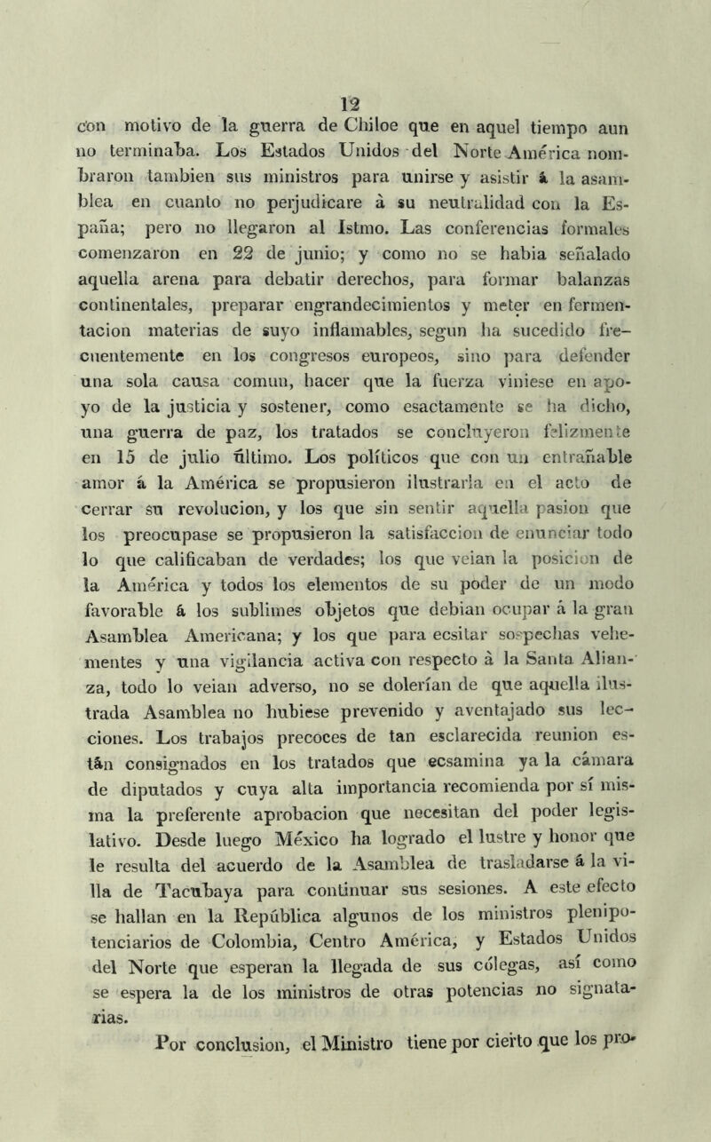 u cíon motivo de la guerra de Chiloe que en aquel tiempo aun no terminalja. Los Estados Unidos del Norte América nom- braron también sus ministros para unirse y asistir k la asam- blea en cuanto no perjudicare á su neutralidad con la Es- paña; pero no llegaron al Istmo. Las conferencias formales comenzaron en 22 de junio; y como no se habia señalado aquella arena para debatir derechos, para formar balanzas continentales, preparar engrandecimientos y meter en fermen- tación materias de suyo inflamables, según ha sucedido fre- cuentemente en los congresos europeos, sino para defender una sola causa común, hacer que la fuerza viniese en apo- yo de la justicia y sostener, como esactamente se ha diclio, una guerra de paz, los tratados se concluyeron felizmente en 15 de julio último. Los políticos que con un entrañable amor á la América se propusieron ilustrarla en el acto de cerrar su revolución, y los que sin sentir aquella pasión que los preocupase se propusieron la satisfacción de enunciar todo lo que calificaban de verdades; los que veian la posición de la América y todos los elementos de su poder de un modo favorable á los sublimes objetos que debian ocupar á la gran Asamblea Americana; y los que para ecsitar soepechas velie- mentes y una vigilancia activa con respecto á la Santa Alian- za, todo lo veian adverso, no se dolerían de que aquella ilus- trada Asamblea no hubiese prevenido y aventajado sus lec- ciones. Los trabajos precoces de tan esclarecida reunión es- tán consignados en los tratados que ecsamina ya la cámara de diputados y cuya alta importancia recomienda por sí mis- ma la preferente aprobación que necesitan del poder legis- lativo. Desde luego México ha logrado el lustre y honor que le resulta del acuerdo de la Asamblea de trasladarse a la vi- lla de Tacubaya para continuar sus sesiones. A este efecto se hallan en la República algunos de los ministros plenipo- tenciarios de Colombia, Centro América, y Estados Unidos del Norte que esperan la llegada de sus colegas, asi como se espera la de los ministros de otras potencias no signata- rias. Eor conclusión, el Ministro tiene por cierto que los prO'