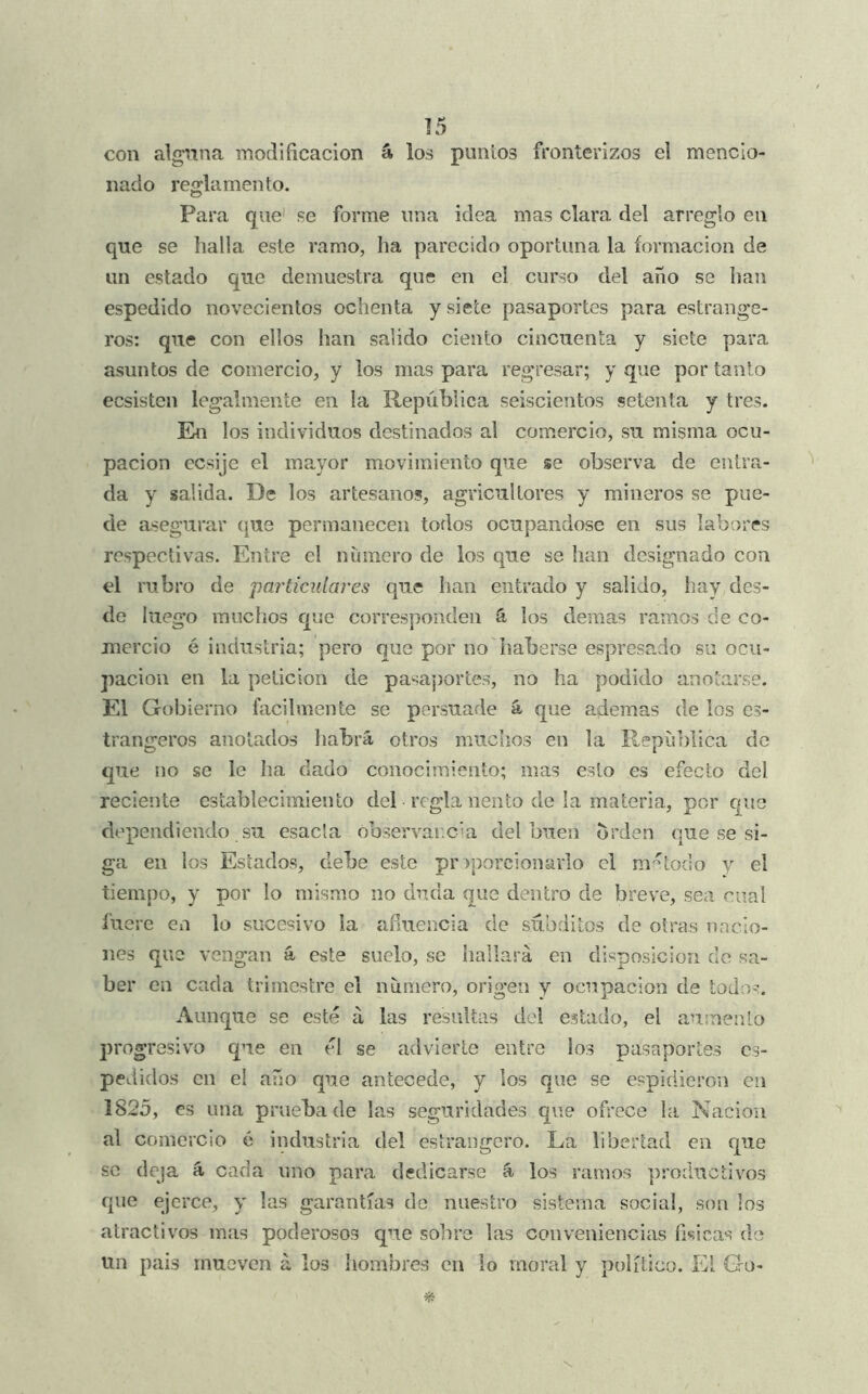 ]5 con alguna modificación á los puntos fronterizos el mencio- nado reglamento. Para que' se forme una idea mas clara del arreglo en que se halla este ramo, ha parecido oportuna la formación de un estado que demuestra que en el curso del año se han espedido novecientos ochenta y siete pasaportes para estrange- ros: que con ellos han salido ciento cincuenta y siete para asuntos de comercio, y los mas para regresar; y que por tanto ecsisten legalmente en la República seiscientos setenta y tres. En los individuos destinados al comercio, su misma ocu- pación ecsije el ma,yor movimiento que se observa de entra- da y salida. De los artesanos, agricultores y mineros se pue- de asegurar (|ue permanecen todos ocupándose en sus labores respectivas. Entre el numero de los que se han designado con el rubro de particulares que han entrado y salido, hay des- de luego rauclios que corresponden ú los demas ramos de co- mercio é industria; pero que por no haberse espresado su ocu- pación en la petición de pasaj)ortes, no ha podido anotarse. El Gobierno hicilmente se persuade á que ademas de los cs- trangeros anotados habrá otros miiclios en la República de que no se le ha dado conocimiento; mas esto es efecto del reciente establecimiento del regla nento de la materia, por que dependiendo su esacla óbservarcúa del buen orden que se si- ga en los Estados, debe este proporcionarlo el m-^todo y el tiempo, y por lo mismo no duda que dentro de breve, sea cual fuere en lo sucesivo la afluencia de súbditos de otras uncio- nes que vengan á este suelo, se hallará en disposición do sa- ber en cada trimestre el número, origen y ocupación de todos. Aunque se esté á las resultas del estado, el aumento progresivo que en él se advierte entre los pasaportes es- pedidos en el año que antecede, y los que se espidieron en 1825, es una prueba de las seguridades que ofrece la Nación al comercio 6 industria del estrangero. La libertad en que se deja á cada uno para dedicarse á los ramos productivos que ejerce, y las garantías de nuestro sistema social, son los atractivos mas poderosos que sobre las conveniencias fi«!Ícas de un pais mueven á los hombres en lo moral y político. Ei Go-