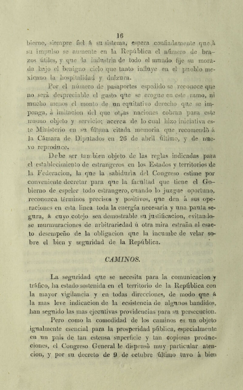 bierno, siempre fiel su sistema, espera canuadariienle que á su impulso se aumente cu la República el número de bra- zos íitiles, y que la industria de todo el mundo fije su morá- ua bajo el benigno ciclo que tanto inñuye en el pueblo me- xicano la hospitalidad y dulzura. Por el número de ])asaportes espedido se reconoce que no será despreciable el gasto que se erogue en este ranio, ni mucho nieiios el monto de un equitativo derecho que se im- ponga, a imitación dcl que ot,.as naciones cobran para este mismo objeto y servicio; acerca de lo cual hizo iniciativa es- te Ministerio en su última citada memoria que recomendó íi Ja Cámara de Diputados en 28 de abril último, y de nue- vo reproduce. Debe aer también objeto de las reglas indicadas para el esíaljlecimienlo de estrangeros en los Estados y territorios de la Federación, la que la sabiduría del Congreso estime por conveniente decretar para que la facultad que tiene el Go- bierno de espeler todo eslrangero, cuando lo juzgue oportuno, reconozca términos precisos y positivos, que den á sus ope- raciones en esta linea toda la energía necesaria y una pauta se- gura, á cuyo cotejo sea demostrable su justificación, evitándo- se murmuraciones de arbitrariedad ú otra mira estraña al esac- to desempeño de la obligación que la incumbe de velar so- bre el bien y seguridad de la República. CAMINOS. La seguridad que se necesita para la comunicación y tráfico, ha estado sostenida en el territorio de la República con la mayor vigilancia y en todas direcciones, de modo que á la mas leve indicación de la ecsistencia de alounos bandidos, han seguido las mas ejecutivas providencias para su persecución. Pero como la comodidad de los caminos es un objeto igualmente esencial para la prosperidad pública, especialmente en un país de tan estensa superficie y tan copiosas produc- ciones, el Congreso General le dispenso muy particular aten- ción, y por su decreto de 9 de octubre último tuvo á bien