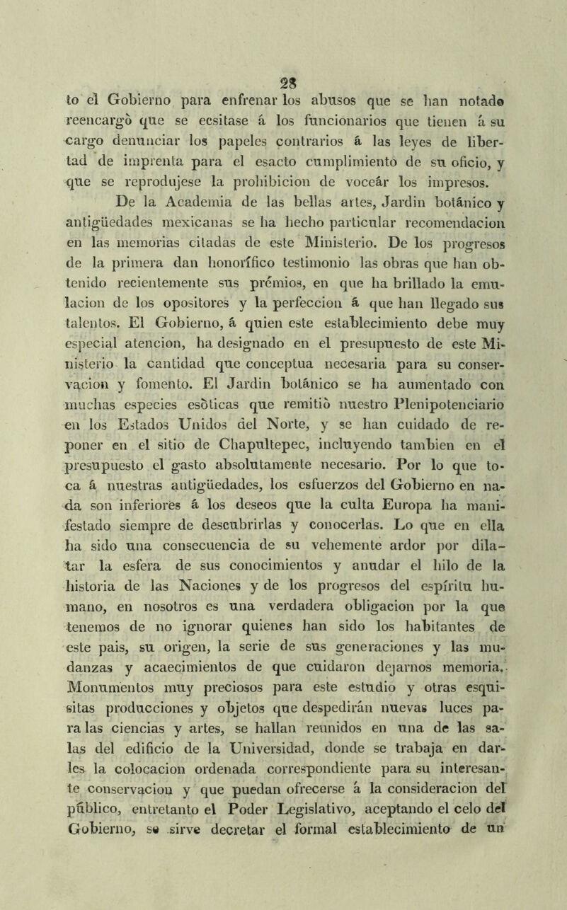 to el Gobierno para enfrenar los abusos que se lian notado reencargo que se ecsitase á los funcionarios que tienen á su cargo denunciar los papeles contrarios á las leyes de liber- tad de imprenta para el esacto cumplimiento de su oficio, y que se reprodujese la prohibición de voceár los impresos. De la Academia de las bellas artes, Jardin botánico y antigüedades mexicanas se ha hecho particular recomendación en las memorias citadas de este Ministerio. De los progresos de la primera dan honorífico testimonio las obras que han ob- tenido recientemente sus premios, en que ha brillado la emu- lación de los opositores y la perfección á que han llegado sus talentos. El Gobierno, á quien este establecimiento debe muy especial atención, ha designado en el presupuesto de este Mi- nisterio la cantidad que conceptúa necesaria para su conser- vación y fomento. El Jardin botánico se ha aumentado con muchas especies esoticas que remitió nuestro Plenipotenciario en los Estados Unidos del Norte, y se han cuidado de re- poner en el sitio de Chapultepec, incluyendo también en el presupuesto el gasto absolutamente necesario. Por lo que to- ca á nuestras antigüedades, los esfuerzos del Gobierno en na- da son inferiores á los deseos que la culta Europa ha mani- festado siempre de descubrirlas y conocerlas. Lo que en ella ha sido una consecuencia de su vehemente ardor por dila- tar la esfera de sus conocimientos y anudar el hilo de la historia de las Naciones y de los progresos del espíritu hu- mano, en nosotros es una verdadera obligación por la que tenemos de no ignorar quienes han sido los habitantes de este pais, su origen, la serie de sus generaciones y las mu- danzas y acaecimientos de que cuidaron dejarnos memoria,. Monumentos muy preciosos para este estudio y otras esqui- sitas producciones y objetos que despedirán nuevas luces pa- ra las ciencias y artes, se hallan reunidos en una de las sa- las del edificio de la Universidad, donde se trabaja en dar- les la colocación ordenada correspondiente para su interesan- te conservación y que puedan ofrecerse á la consideración del publico, entretanto el Poder Legislativo, aceptando el celo del Gobierno, sa sirve decretar el formal establecimiento de un