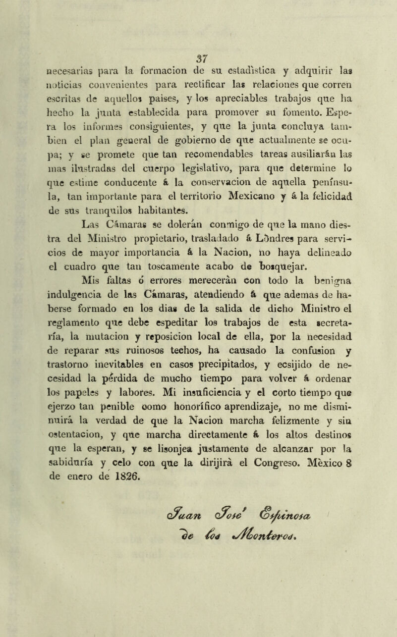 necesarias para la formación de su estadística y adquirir las noticias convenientes para rectificar las relaciones que corren escritas de aquellos paises, y los apreciables trabajos que ha hecho la junta establecida para promover su fomento. Espe- ra los informes consiguientes, y que la junta concluya tam- bién el plan general de gobierno de que actualmente se ocu- pa; y se promete que tan recomendables tareas ausiliarán las mas ilustradas del cuerpo legislativo, para que determine lo que estime conducente á la conservación de aquella penínsu- la, tan importante para el territorio Mexicano y á la felicidad de sus tranquilos habitantes. Las Cámaras se dolerán conmigo de que la mano dies- tra del Ministro propietario, trasladado á Londres para servi- cios de mayor importancia á, la Nación, lio haya delineado el cuadro que tan toscamente acabo de bosquejar. Mis faltas ó errores merecerán con todo la benigna indulgencia de las Cámaras, atendiendo á que ademas de ha- berse formado en los dias de la salida de dicho Ministro el reglamento que debe espeditar los trabajos de esta secreta- ría, la mutación y reposición local de ella, por la necesidad de reparar sus ruinosos techos, ha causado la confusión y trastorno inevitables en casos precipitados, y ecsijido de ne- cesidad la pérdida de mucho tiempo para volver á ordenar los papeles y labores. Mi insuficiencia y el corto tiempo que ejerzo tan penible como honorífico aprendizaje, no me dismi- nuirá la verdad de que la Nación marcha felizmente y sin Ostentación, y que marcha directamente á. los altos destinos que la esperan, y se lisonjea justamente de alcanzar por la sabiduría y celo con que la dirijirá el Congreso. México 8 de enero de 1826. 'he <¿04 tnoia