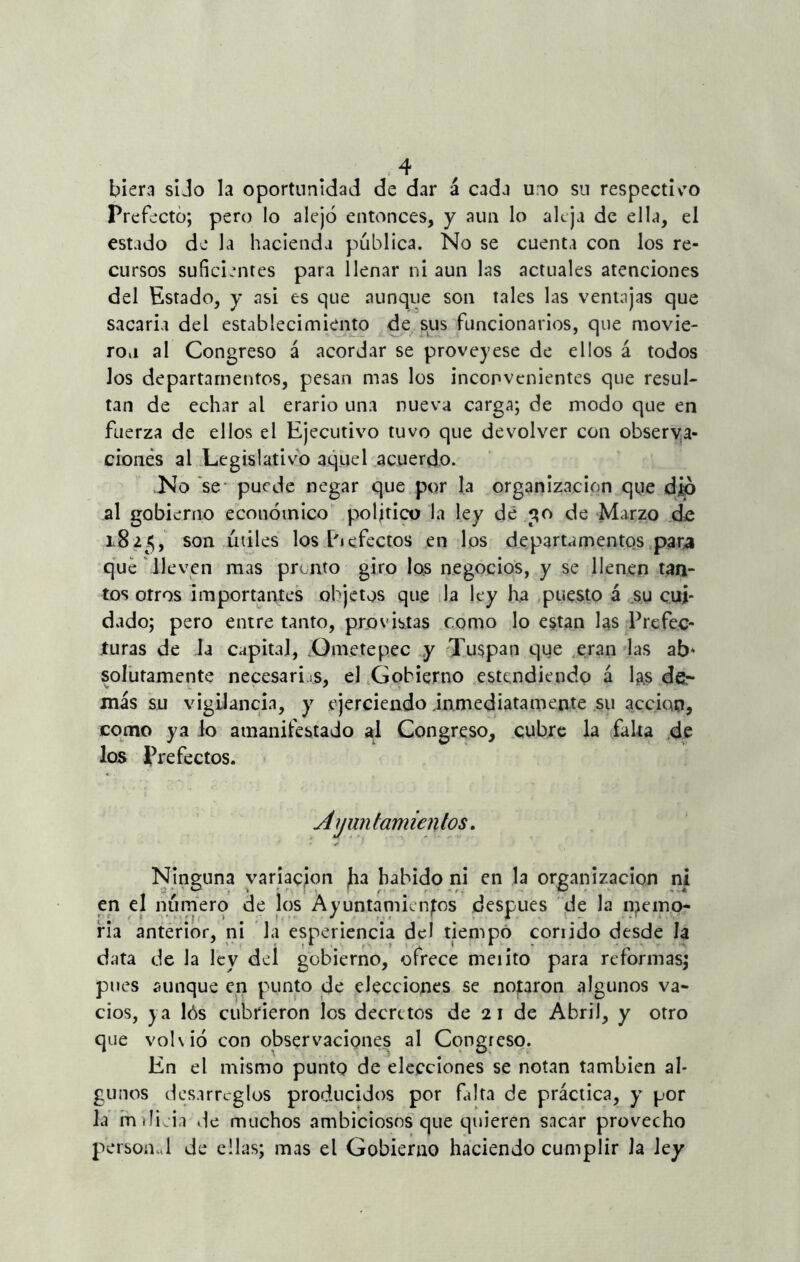 biera si Jo la oportunidad de dar á cada uno sn respectivo Prefecto; pero lo alejó entonces, y aun lo aleja de ella, el estado do la hacienda publica. No se cuenta con los re- cursos suficientes para llenar ni aun las actuales atenciones del Estado, y asi es que aunque son tales las ventajas que sacaría del establecimiento de sus funcionarios, que movie- ron al Congreso á acordar se proveyese de ellos á todos los departamentos, pesan mas los inconvenientes que resul- tan de echar al erario una nueva carga; de modo que en fuerza de ellos el Ejecutivo tuvo que devolver con observa- ciones al Legislativo aquel acuerdo. .No se* puede negar que por la organización que dio al gobierno económico político la ley de de Marzo do i8 ¿5, son útiles los Pjefectos en los departamentos para que lleven mas pronto giro los negocios, y se llenen tan- tos otros importantes objetos que la ley ha puesto á su cui- dado; pero entre tanto, provistas como lo están las Prefec- turas de la capital, .Ornetepee y Tuspan que eran las ab* solutamente necesarias, el Gobierno entendiendo á las de- más su vigilancia, y ejerciendo inmediatamente su acción, como ya lo amanifestado al Congreso, cubre la falta de los Prefectos. Ayuntamientos. Ninguna variación Jia habido ni en la organización ni en el número de los Ayuntamientos después de la njieino- ria anterior, ni la esperiencia del tiempo corrido desde la data de la ley del gobierno, ofrece meiito para reformas; pues aunque en punto de elecciones se notaron algunos va- cíos, j a lós cubrieron los decretos de 2 i de Abril, y otro que vohió con observaciones al Congreso. En el mismo punto de elecciones se notan también al- gunos desarreglos producidos por falta de práctica, y por la indicia «le muchos ambiciosos que quieren sacar provecho personal de ellas; mas el Gobierno haciendo cumplir la ley