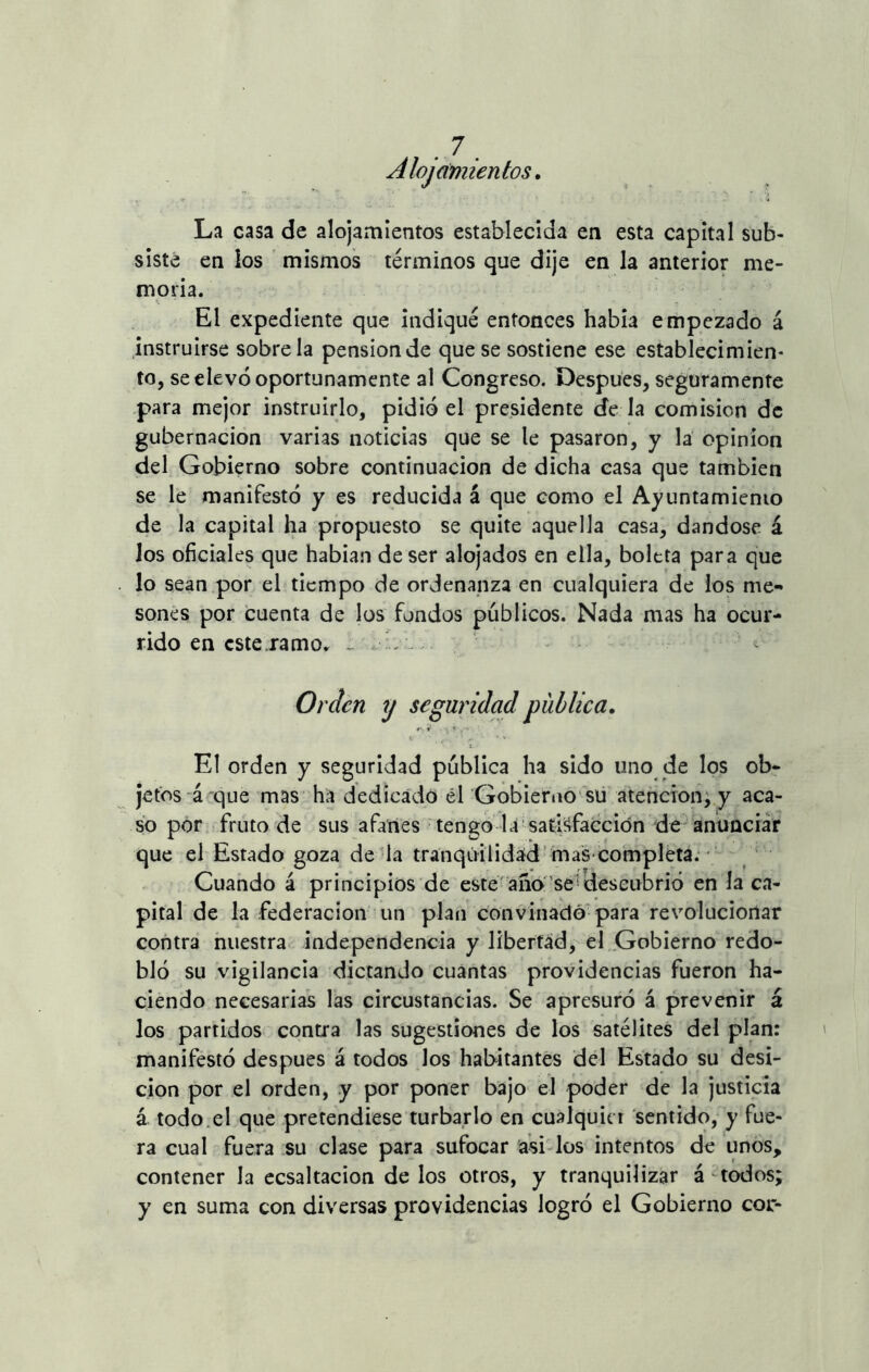 Alojamientos. La casa de alojamientos establecida en esta capital sub- siste en los mismos términos que dije en la anterior me- moria. El expediente que indiqué entonces había empezado á instruirse sóbrela pensión de que se sostiene ese establecimien- to, se elevó oportunamente al Congreso. Después, seguramente para mejor instruirlo, pidió el presidente de la comisión de gubernacion varias noticias que se te pasaron, y la Opinión del Gobierno sobre continuación de dicha casa que también se le manifestó y es reducida á que como el Ayuntamiento de la capital ha propuesto se quite aquella casa, dándose á los oficiales que habían de ser alojados en ella, boleta para que lo sean por el tiempo de ordenanza en cualquiera de los me- sones por cuenta de los fondos públicos. Nada mas ha ocur- rido en este ramo. - Orden y seguridad publica. El orden y seguridad pública ha sido uno de los ob- jetos á que mas ha dedicado él Gobierno su atención, y aca- so por fruto de sus afanes tengo la satisfacción de anunciar que el Estado goza de la tranquilidad mas completa. Cuando á principios de este año se'descubrió en la ca- pital de la federación un plan convinadó para revolucionar contra nuestra independencia y libertad, el Gobierno redo- bló su vigilancia dictando cuantas providencias fueron ha- ciendo necesarias las circustancias. Se apresuró á prevenir á los partidos contra las sugestiones de los satélites del plan: manifestó después á todos los habitantes del Estado su desi- cion por el orden, y por poner bajo el poder de la justicia á todo el que pretendiese turbarlo en cualquier sentido, y fue- ra cual fuera su clase para sufocar asi los intentos de unos, contener la ecsaltacion délos otros, y tranquilizar á todos; y en suma con diversas providencias logró el Gobierno cor-