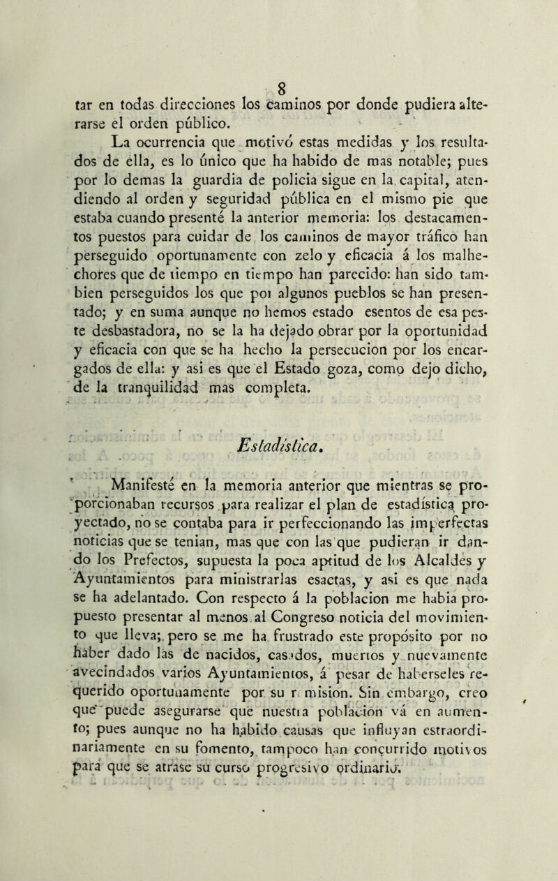 tar en todas direcciones los caminos por donde pudiera alte- rarse el orden público. La ocurrencia que motivo estas medidas y los resulta- dos de ella, es lo único que ha habido de mas notable; pues por lo demas la guardia de policía sigue en la. capital, aten- diendo al orden y seguridad pública en el mismo pie que estaba cuando presenté la anterior memoria: los destacamen- tos puestos para cuidar de los caminos de mayor tráfico han perseguido oportunamente con zeío y eficacia á los malhe- chores que de tiempo en tiempo han parecido: han sido tam- bién perseguidos los que poi algunos pueblos se han presen- tado; y en suma aunque no hemos estado esentos de esa pes- te desbastadora, no se la ha dejado obrar por la oportunidad y eficacia con que se ha hecho la persecución por los encar- gados de ella: y asi es que el Estado goza, como dejo dicho, de la tranquilidad mas completa. 4. < .»+-.■ jt Estadística. Manifesté en la memoria anterior que mientras se pro- porcionaban recursos para realizar el plan de estadística pro- yectado, no se contaba para ir perfeccionando las imperfectas noticias que se tenían, masque con lasque pudieran ir dan- do los Prefectos, supuesta la poca aptitud de los Alcaldes y Ayuntamientos para ministrarlas esactas, y asi es que nada se ha adelantado. Con respecto á la población me había pro- puesto presentar al menos.al Congreso noticia del movimien- to que lleva; pero se me ha frustrado este propósito por no haber dado las de nacidos, casados, muerios y nuevamente avecindados varios Ayuntamientos, á pesar de habérseles re- querido oportunamente por su r misión. Sin embargo, creo que puede asegurarse que nuestia población vá en aumen- to; pues aunque no ha habido causas que influyan estraordi- nariamente en su fomento, tampoco han concurrido motivos para que se atrase su curso progresivo ordinario.