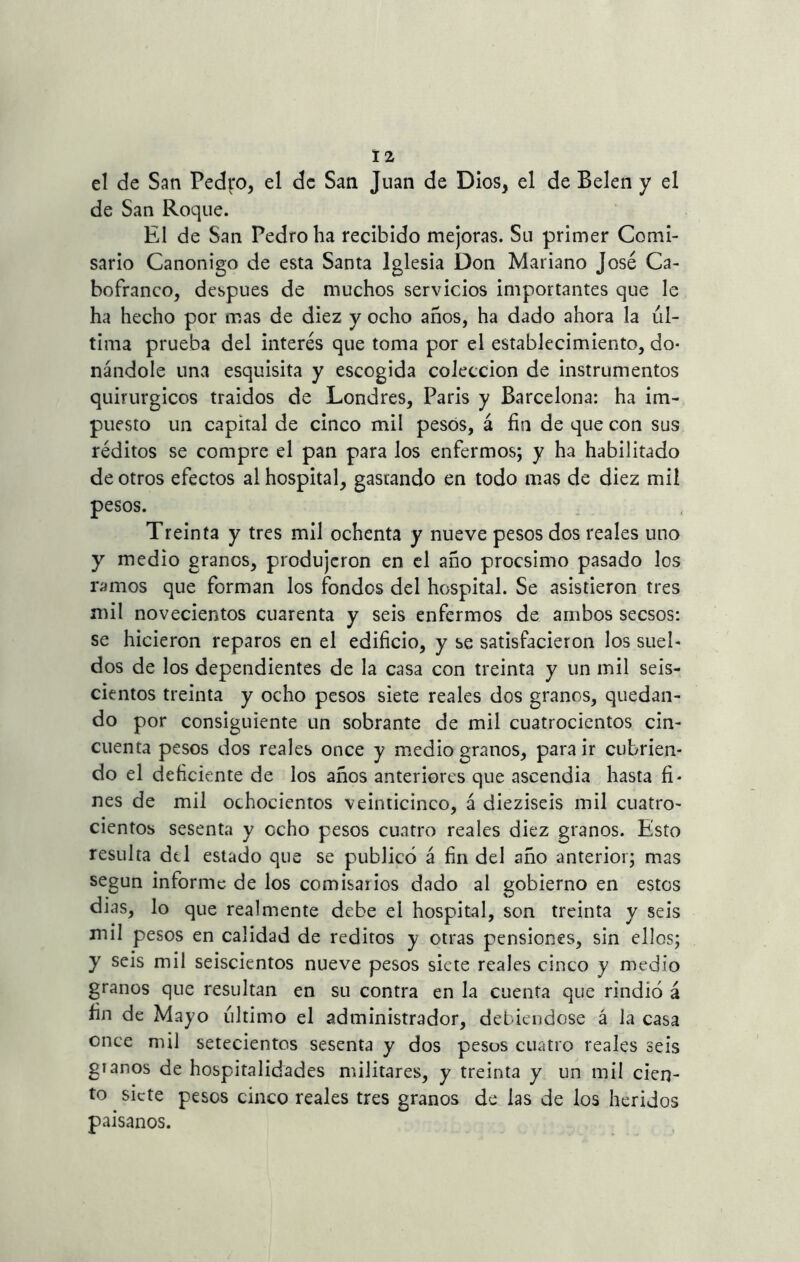 el de San Pedfo, el de San Juan de Dios, el de Belen y el de San Roque. El de San Pedro ha recibido mejoras. Su primer Comi- sario Canónigo de esta Santa Iglesia Don Mariano José Ca- bofranco, después de muchos servicios importantes que le ha hecho por mas de diez y ocho años, ha dado ahora la ul- tima prueba del interés que toma por el establecimiento, do- nándole una esquisita y escogida colección de instrumentos quirúrgicos traidos de Londres, Paris y Barcelona: ha im- puesto un capital de cinco mil pesos, á fin de que con sus réditos se compre el pan para los enfermos; y ha habilitado de otros efectos al hospital, gastando en todo mas de diez mil pesos. Treinta y tres mil ochenta y nueve pesos dos reales uno y medio granos, produjeron en el año procsimo pasado los ramos que forman los fondos del hospital. Se asistieron tres mil novecientos cuarenta y seis enfermos de ambos secsos: se hicieron reparos en el edificio, y se satisfacieron los suel- dos de los dependientes de la casa con treinta y un mil seis- cientos treinta y ocho pesos siete reales dos granos, quedan- do por consiguiente un sobrante de mil cuatrocientos cin- cuenta pesos dos reales once y medio granos, para ir cubrien- do el deficiente de los años anteriores que ascendia hasta fi- nes de mil ochocientos veinticinco, á dieziseis mil cuatro- cientos sesenta y ocho pesos cuatro reales diez granos. Esto resulta del estado que se publicó á fin del año anterior; mas según informe de los comisarios dado al gobierno en estos dias, lo que realmente debe el hospital, son treinta y seis mil pesos en calidad de reditos y otras pensiones, sin ellos; y seis mil seiscientos nueve pesos siete reales cinco y medio granos que resultan en su contra en la cuenta que rindió á fin de Mayo ultimo el administrador, debiéndose á la casa once mil setecientos sesenta y dos pesos cuatro reales seis glanos de hospitalidades militares, y treinta y un mil cien- to siete pesos cinco reales tres granos de las de los heridos paisanos.