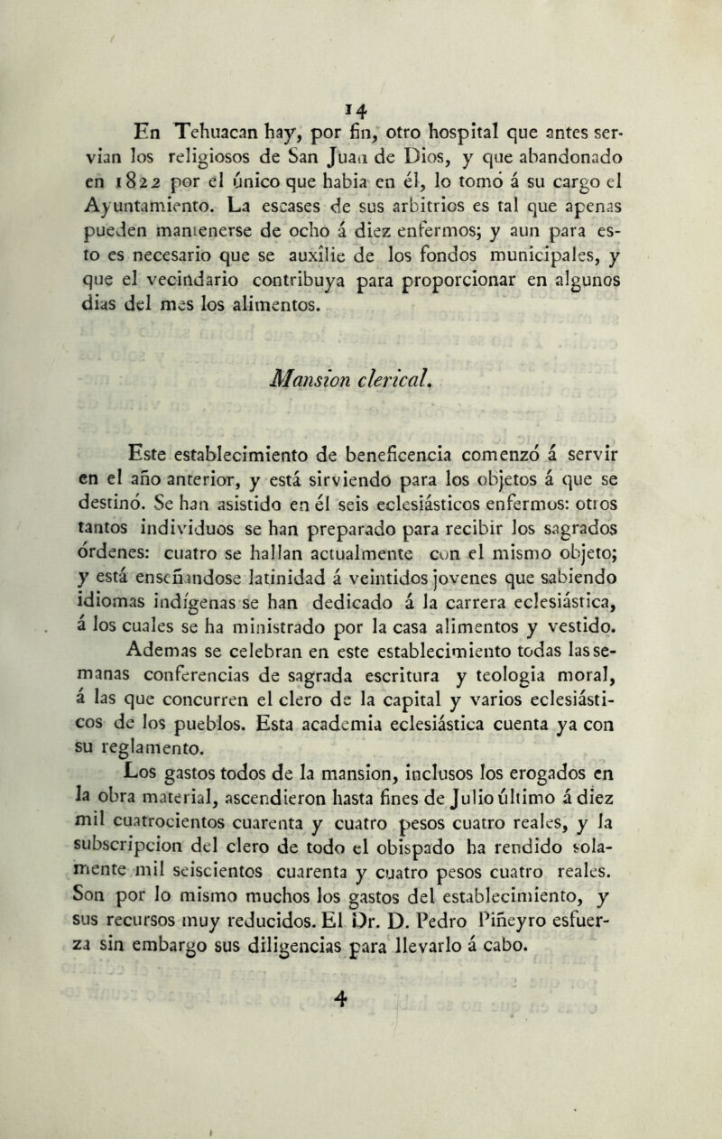 En Tehuacan hay, por fin, otro hospital que antes ser- vían los religiosos de San Juan de Dios, y que abandonado en 1822 por el único que había en él, lo tomó á su cargo el Ayuntamiento. La escases de sus arbitrios es tal que apenas pueden mantenerse de ocho á diez enfermos; y aun para es- to es necesario que se auxilie de los fondos municipales, y que el vecindario contribuya para proporcionar en algunos dias del mes los alimentos. Mansión clerical. Este establecimiento de beneficencia comenzó á servir en el año anterior, y está sirviendo para los objetos á que se destinó. Se han asistido en él seis eclesiásticos enfermos: otros tantos individuos se han preparado para recibir los sagrados órdenes: cuatro se hallan actualmente con el mismo objeto; y está enseñándose latinidad á veintidós jovenes que sabiendo idiomas indígenas se han dedicado á la carrera eclesiástica, á los cuales se ha ministrado por la casa alimentos y vestido. Ademas se celebran en este establecimiento todas las se- manas conferencias de sagrada escritura y teología moral, á las que concurren el clero de la capital y varios eclesiásti- cos de los pueblos. Esta academia eclesiástica cuenta ya con su reglamento. Los gastos todos de la mansión, inclusos los erogados en la obra material, ascendieron hasta fines de Julio último á diez mil cuatrocientos cuarenta y cuatro pesos cuatro reales, y la subscripción del clero de todo el obispado ha rendido sola- mente mil seiscientos cuarenta y cuatro pesos cuatro reales. Son por lo mismo muchos los gastos del establecimiento, y sus recursos muy reducidos. El Dr. D. Pedro Piñeyro esfuer- za sin embargo sus diligencias para llevarlo á cabo.