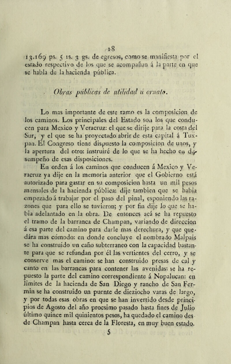 13*169 ps. 5 1S- 3 gs* de egresos, como se manifiesta por el estado respectivo de ios que se acompañan 4 la parte en que se habla de la hacienda publica. Obras públicas de utilidad ú ornato. Lo mas importante de este ramo es la composición de Jos caminos. Los principales del Estado son los que condu- cen para México y Veracruz: el que se dirije para la costa del Sur, y el que se ha proyectado abrir de esta capital á Tux- pan. El Congreso tiene dispuesto la composición de unos, y la apertura del otro: instruiré de lo que se ha hecho en d^ scmpeño de esas disposiciones. En orden á los caminos que conducen á México y Ve- racruz ya dije en la memoria anterior que el Gobierno está autorizado para gastar en su composición hasta un mil pesos mensales de la hacienda publica: dije también que se había empezado á trabajar por el paso del piñal, esponiendo las ra- zones que para ello se tuvieron; y por fin dije lo que se ha- bía adelantado en la obra. De entonces acá se ha repuesto el tramo de la barranca de Champan, variando de dirección á esa parte del camino para darle mas derechura, y que que- dara mas cómodo: en donde concluye el nombrado Malpais se ha construido un caño subterráneo con la capacidad bastan- te para que se refundan por él las vertientes del cerro, y se conserve mas el camino: se han construido presas de cal y canto en las barrancas para contener las avenidas: se ha re- puesto la parte del camino correspondiente á Nopalucan: en limites de la hacienda de San Diego y rancho de San Fer- mín se ha construido un puente de dieziocho varas de largo, y por todas esas obras en que se han invertido desde princi- pios de Agosto del año procsimo pasado hasta fines de Julio último quince mil quinientos pesos, ha quedado el camino des- de Champan hasta cerca de la Floresta, en muy buen estado. 5