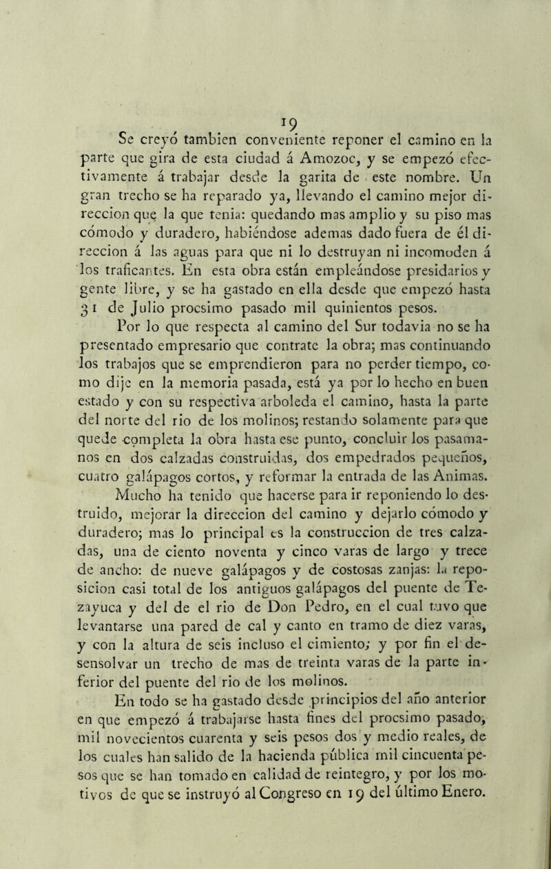 T9 Se creyó también conveniente reponer el camino en la parte que gira de esta ciudad á Amozoc, y se empezó efec- tivamente á trabajar desde la garita de este nombre. Un gran trecho se ha reparado ya, llevando el camino mejor di- recelen que la que tenia: quedando mas amplio y su piso mas cómodo y duradero, habiéndose ademas dado fuera de él di* reccion á las aguas para que ni lo destruyan ni incomoden á los traficantes. En esta obra están empleándose presidarios y gente libre, y se ha gastado en ella desde que empezó hasta 31 de Julio procsimo pasado mil quinientos pesos. Por lo que respecta al camino del Sur todavía no se ha presentado empresario que contrate la obra; mas continuando los trabajos que se emprendieron para no perder tiempo, co- mo dijo en la memoria pasada, está ya por lo hecho en buen estado y con su respectiva arboleda el camino, hasta la parte del norte del rio de los molinos; restando solamente para que quede completa la obra hasta ese punto, concluir los pasama- nos en dos calzadas construidas, dos empedrados pequeños, cuatro galápagos cortos, y reformar la entrada de las Animas. Mucho ha tenido que hacerse para ir reponiendo lo des- truido, mejorar la dirección del camino y dejarlo cómodo y duradero; mas lo principal es la construcción de tres calza- das, una de ciento noventa y cinco varas de largo y trece de ancho: de nueve galápagos y de costosas zanjas: la repo- sición casi total de los antiguos galápagos del puente de Te- zayuca y del de el rio de Don Pedro, en el cual tuvo que levantarse una pared de cal y canto en tramo de diez varas, y con la altura de seis incluso el cimiento; y por fin el de- sensolvar un trecho de mas de treinta varas de la parte in- ferior del puente del rio de los molinos. En todo se ha gastado desde principios del año anterior en que empezó á trabajarse hasta fines del procsimo pasado, mil novecientos cuarenta y seis pesos dos y medio reales, de los cuales han salido de la hacienda pública mil cincuenta pe- sos que se han tomado en calidad de reintegro, y por los mo-