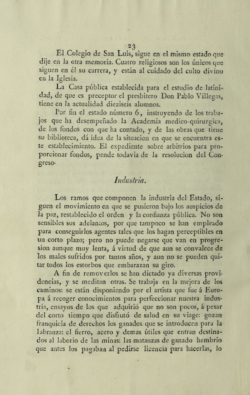 o ^ Z0 El Colegio de San Luis, sigue en el mismo estado que dije en la otra memoria. Cuatro religiosos son los únicos que siguen en él su carrera, y están al cuidado del culto divino en la Iglesia. La Casa pública establecida para el estudio de latini- dad, de que es preceptor el presbítero Don Pablo Villegas, tiene en la actualidad dieziseis alumnos. I'or fin el estado número 6, instruyendo de los traba- jos que ha desempeñado la Academia médico-quirúrgica, de los fondos con que ha contado, y de las obras que tiene su biblioteca, dá idea de la situación en que se encuentra es- te establecimiento. El expediente sobre arbitrios para pro- porcionar fondos, pende todavía de Ja resolución del Con- greso- Industria. Los ramos que componen la industria del Estado, si- guen el movimiento en que se pusieron bajo los auspicios de Ja paz, restablecido el orden y la confianza pública. No son sensibles sus adelantos, por que tampoco se han empleado para conseguirlos agentes tales que los hagan perceptibles en un corto plazo; pero no puede negarse que van en progre- sión aunque muy lenta, á virtud de que aun se convalece de los males sufridos por tantos años, y aun no se pueden qui- tar todos los estorbos que embarazan su giro. A fin de removerlos se han dictado ya diversas provi- dencias, y se meditan otras. Se trabaja en Ja mejora de Jos caminos: se están disponiendo por el artista que fue á Euro- pa á recoger conocimientos para perfeccionar nuestra indus- tria, ensayos de los que adquirió que no son pocos, á pesar del corto tiempo que disfiuíó de salud en su viage: gozan franquicia de derechos los ganados que se introducen para la labranza: el fierro, acero y demas útiles que entran destina- dos al laborio de las minas: las matanzas de ganado hembrio que antes los pagaban al pedirse licencia para hacerlas, lo