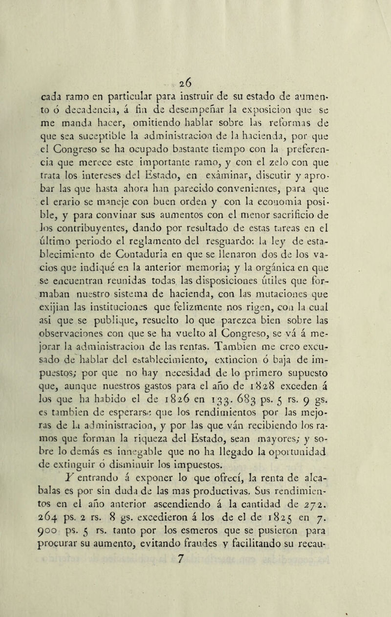 cada ramo en particular para instruir de su estado de aumen- to ó decadencia, d fin de desempeñar la exposición que se me manda hacer, omitiendo hablar sobre las reformas de que sea suceptible la administración de la hacienda, por que el Congreso se ha ocupado bastante tiempo con la preferen- cia que merece este importante ramo, y con el zelo con que trata los intereses del Estado, en examinar, discutir y apro- bar las que hasta ahora han parecido convenientes, para que el erario se maneje con buen orden y con la economía posi- ble, y para convinar sus aumentos con el menor sacrificio de Jos contribuyentes, dando por resultado de estas tareas en el último periodo el reglamento del resguardo: la ley de esta- blecimiento de Contaduría en que se llenaron dos de los va- cíos que indiqué en la anterior memoria; y la orgánica en que se encuentran reunidas todas las disposiciones útiles que for- maban nuestro sistema de hacienda, con las mutaciones que exijian las instituciones que felizmente nos rigen, con la cual asi que se publique, resuelto lo que parezca bien sobre las observaciones con que se ha vuelto al Congreso, se va á me- jorar la administración de las rentas. También me creo excu- sado de hablar del establecimiento, extinción 6 baja de im- puestos; por que no hay necesidad de lo primero supuesto que, aunque nuestros gastos para el año de 1828 exceden á los que ha habido el de 1826 en 133. 683 ps. 5 rs. 9 gs. es también de esperarse que los rendimientos por las mejo- ras de la administración, y por las que van recibiendo los ra- mos que forman la riqueza del Estado, sean mayores; y so- bre lo demás es innegable que no ha llegado la oportunidad de extinguir 6 disminuir los impuestos. Y entrando á exponer lo que ofrecí, la renta de alca- balas es por sin duda de las mas productivas. Sus rendimien- tos en el año anterior ascendiendo á la cantidad de 272. 264 ps. 2 rs. 8 gs. excedieron á los de el de 1825 en 7. 900 ps. 5 rs. tanto por los esmeros que se pusieren para procurar su aumento, evitando fraudes y facilitando su recau- 7