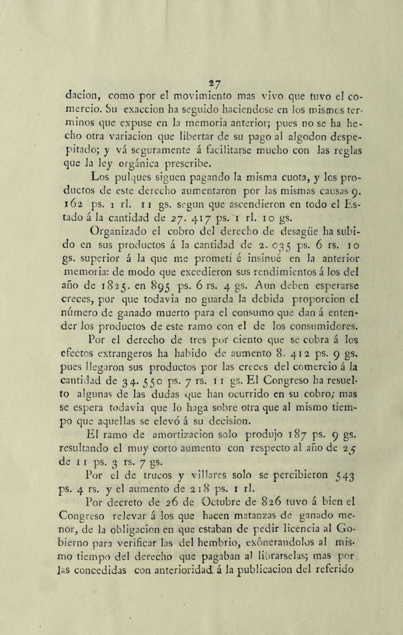 dación, como por el movimiento mas vivo que tuvo el co- mercio. Su exacción ha seguido haciéndose en los mismos tér- minos que expuse en la memoria anterior; pues no se ha he- cho otra variación que libertar de su pago al algodón despe- pitado; y vá seguramente á facilitarse mucho con las reglas que la ley orgánica prescribe. Los pulques siguen pagando la misma cuota, y les pro- ductos de este derecho aumentaron por las mismas causas 9. 162 ps. 1 rl. 11 gs. según que ascendieron en todo el Es- tado á la cantidad de 27. 417 ps. 1 rl. 10 gs. Organizado el cobro del derecho de desagüe ha subi- do en sus productos á la cantidad de 2. 035 ps. 6 rs. 10 gs. superior á la que me prometí é insinué en la anterior memoria: de modo que excedieron sus rendimientos á Jos del año de 1825. en 895 ps. 6 rs. 4 gs. Aun deben esperarse creces, por que todavía no guarda la debida proporción el numero de ganado muerto para el consumo que dan á enten- der los productos de este ramo con el de los consumidores. Por el derecho de tres por ciento que se cobra á los efectos extrangeros ha habido de aumento 8- 412 ps. 9 gs. pues llegaron sus productos por las creces del comercio á la cantidad de 34. 550 ps. 7 rs. 11 gs. El Congreso ha resuel- to algunas de las dudas que han ocurrido en su cobro; mas se espera todavía que lo haga sobre otra que al mismo tiem- po que aquellas se elevó á su decisión. El ramo de amortización solo produjo 187 ps. 9 gs. resultando el muy corto aumento con respecto al año de 2j de ir ps. 3 rs. 7 gs. Por el de trucos y villares solo se percibieron 543 ps. 4 rs. y el aumento de 2 1 8 ps. 1 rl. Por decreto de 26 de Octubre de 826 tuvo á bien el Congreso relevar á los que hacen matanzas de ganado me- nor, de la obligación en que estaban de pedir licencia al Go- bierno para verificar las del hembrio, exonerándolos al mis- mo tiempo del derecho que pagaban al librárselas; mas por las concedidas con anterioridad á la publicación del referido