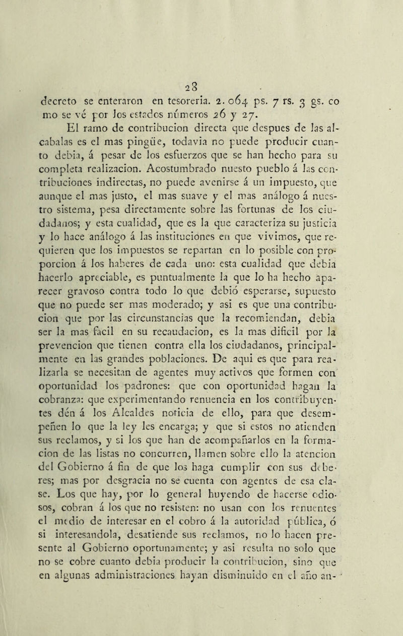 23 decreto se enteraron en tesorería. 2. 064 ps. 7 rs. 3 gs. co rno se vé por Jos estados números 26 y 27. El ramo de contribución directa que después de las al- cabalas es el mas pingüe, todavía r.o puede producir cuan- to debía, á pesar de los esfuerzos que se han hecho para su completa realización. Acostumbrado nuesto pueblo á las con- tribuciones indirectas, no puede avenirse á un impuesto, que aunque el mas justo, el mas suave y el mas análogo á nues- tro sistema, pesa directamente sobre las fortunas de Igs ciu- dadanos; y esta cualidad, que es la que caracteriza su justicia y lo hace análogo á las instituciones eri que vivimos, que re- quieren que los impuestos se repartan en lo posible con pro- porción á los haberes de cada uno: esta cualidad que debía hacerlo apreciable, es puntualmente la que lo ha hecho apa- recer gravoso contra todo lo que debió esperarse, supuesto que no puede ser mas moderado; y asi es que una contribu- ción que por Las circunstancias que la recomiendan, debía ser la mas fácil en su recaudación, es la mas difícil por la prevención que tienen contra ella los ciudadanos, principal- mente en las grandes poblaciones. De aquí es que para rea- lizarla se necesitan de agentes muy activos que formen con oportunidad los padrones: que con oportunidad hagan la cobranza: que experimentando renuencia en los contribuyen- tes den á los Alcaldes noticia de ello, para que desem- peñen lo que la ley les encarga; y que si estos no atienden sus reclamos, y si los que han de acompañarlos en la forma- ción de las listas no concurren, llamen sobre ello la atención del Gobierno á fin de que los haga cumplir con sus debe- res; mas por desgracia no se cuenta con agentes de esa cía- se. Los que hay, por lo general huyendo de hacerse odio- sos, cobran á los que no resisten: no usan con los renuentes el medio de interesaren el cobro á la autoridad publica, ó si interesándola, desatiende sus reclamos, no lo hacen pre- sente al Gobierno oportunamente; y asi resulta no solo que no se cobre cuanto debía producir la contribución, sino que en algunas administraciones hayan disminuido en el año an-
