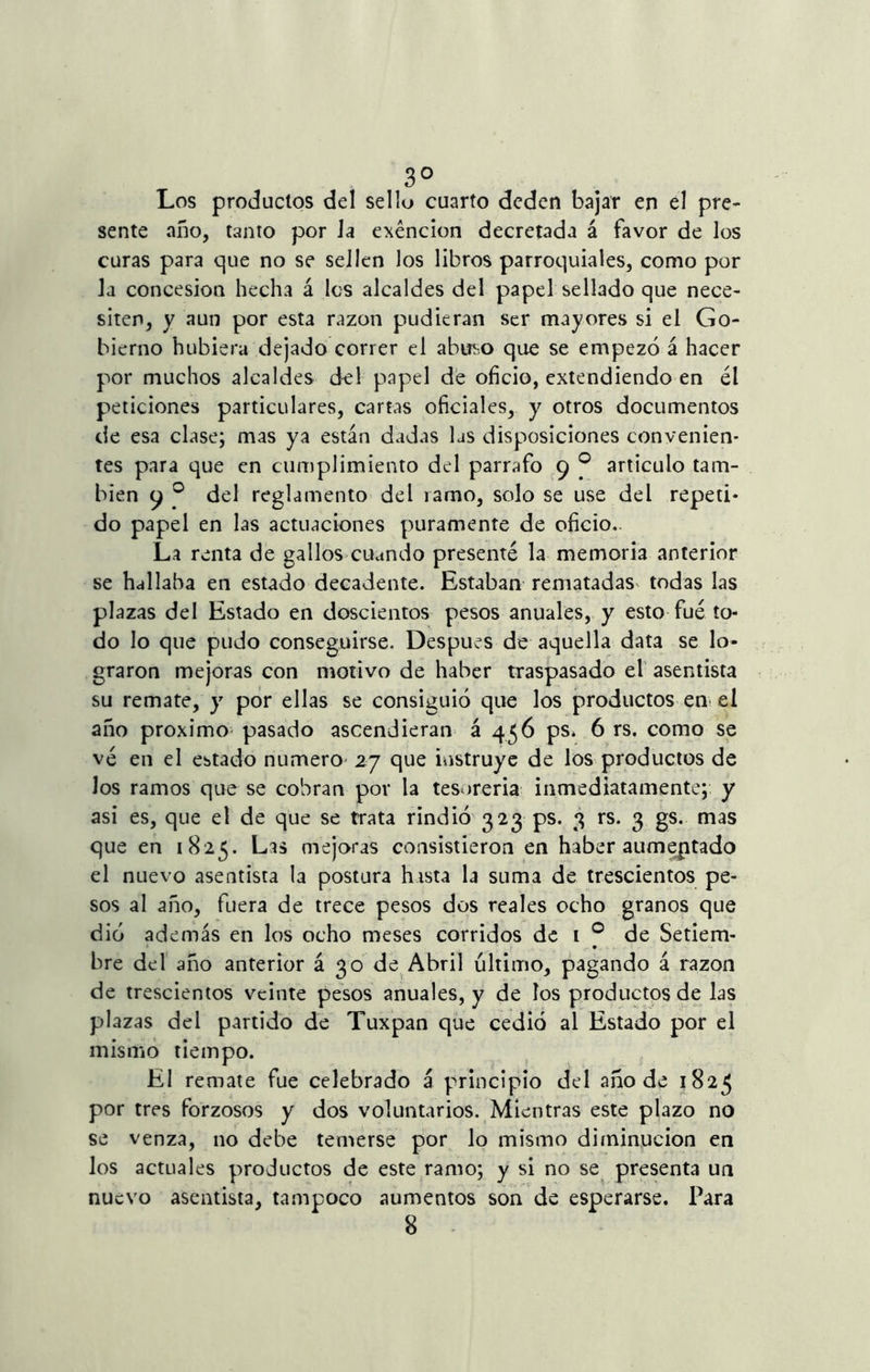 Los productos del sello cuarto deden bajar en el pre- sente año, tanto por la exención decretada á favor de los curas para que no se sellen los libros parroquiales, como por la concesión hecha á los alcaldes del papel sellado que nece- siten, y aun por esta razón pudieran ser mayores si el Go- bierno hubiera dejado correr el abuso que se empezó á hacer por muchos alcaldes del papel de oficio, extendiendo en él peticiones particulares, cartas oficiales, y otros documentos de esa clase; mas ya están dadas las disposiciones convenien- tes para que en cumplimiento del párrafo 9 ® articulo tam- bién 9 ® del reglamento del ramo, solo se use del repeti- do papel en las actuaciones puramente de oficio. La renta de gallos cuando presenté la memoria anterior se hallaba en estado decadente. Estaban rematadas todas las plazas del Estado en doscientos pesos anuales, y esto fué to- do lo que pudo conseguirse. Después de aquella data se lo- graron mejoras con motivo de haber traspasado el asentista su remate, y por ellas se consiguió que los productos en el año próximo pasado ascendieran á 456 ps* 6 rs. como se vé en el estado numero 27 que instruye de los productos de los ramos que se cobran por la tesorería inmediatamente; y asi es, que el de que se trata rindió 323 ps. 3 rs. 3 gs. mas que en 1825. Las mejoras consistieron en haber aumentado el nuevo asentista la postura hasta la suma de trescientos pe- sos al año, fuera de trece pesos dos reales ocho granos que dio además en los ocho meses corridos de 1 0 de Setiem- bre del año anterior á 30 de Abril ultimo, pagando á razón de trescientos veinte pesos anuales, y de los productos de las plazas del partido de Tuxpan que cedió al Estado por el mismo tiempo. El remate fue celebrado á principio del año de 1825 por tres forzosos y dos voluntarios. Mientras este plazo no se venza, no debe temerse por lo mismo diminución en los actuales productos de este ramo; y si no se presenta un nuevo asentista, tampoco aumentos son de esperarse. Para 8