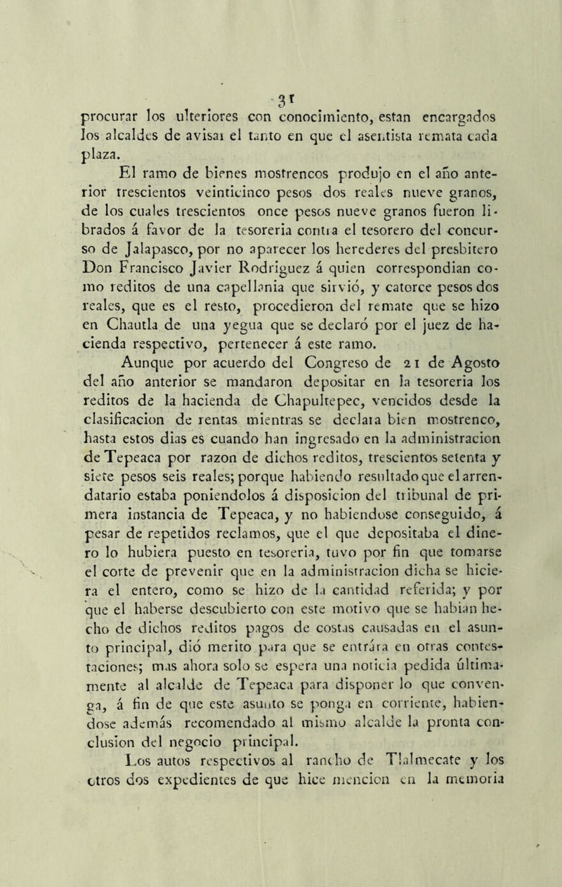 3T procurar los ulteriores con conocimiento, están encargados Jos alcaldes de avisai el tanto en que el asentista remata cada plaza. El ramo de bienes mostrencos produjo en el año ante- rior rrescíentos veinticinco pesos dos reales nueve granos, de los cuales trescientos once pesos nueve granos fueron li* brados á favor de la tesorería contia el tesorero del concur- so de Jalapasco, por no aparecer los herederes del presbítero Don Francisco Javier Rodríguez á quien correspondían co- mo réditos de una capellanía que sirvió, y catorce pesos dos reales, que es el resto, procedieron del remate que se hizo en Chautla de una yegua que se declaró por el juez de ha- cienda respectivo, pertenecer á este ramo. Aunque por acuerdo del Congreso de 2 i de Agosto del año anterior se mandaron depositar en la tesorería los reditos de la hacienda de Chapuhepec, vencidos desde la clasificación de rentas mientras se declaia bien mostrenco, liasta estos dias es cuando han ingresado en la administración deTepeaca por razón de dichos reditos, trescientos setenta y siete pesos seis reales; porque habiendo resultado que el arren- datario estaba poniéndolos á disposición del tribunal de pri- mera instancia de Tepeaca, y no habiéndose conseguido, á pesar de repetidos reclamos, que el que depositaba el dine- ro lo hubiera puesto en tesorería, tuvo por fin que tomarse el corte de prevenir que en la administración dicha se hicie- ra el entero, como se hizo de la cantidad referida; y por que el haberse descubierto con este motivo que se habían he- cho de dichos réditos pagos de costas causadas en el asun- to principal, dió mérito para que se entrara en otras contes- taciones; mas ahora solo se espera una noticia pedida última- mente al alcalde de Tepeaca para disponer lo que conven- ea, á fin de que este asunto se ponga en corriente, habién- dose además recomendado al mismo alcalde la pronta con- clusión del negocio principal. Los autos respectivos al rancho de Tlalmecate y los otros dos expedientes de que hice mención en la memoria