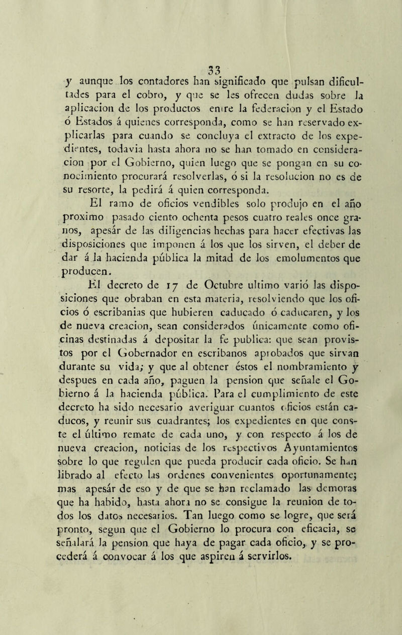 y aunque los contadores han significado que pulsan dificul- tades para el cobro, y que se les ofrecen dudas sobre Ja aplicación de los productos entre la federación y el Estado ó Estados á quienes corresponda, como se han reservado ex- plicarlas para cuando se concluya el extracto de los expe- dientes, todavía hasta ahora no se han tomado en considera- ción por el Gobierno, quien luego que se pongan en su co- nocimiento procurará resolverlas, 6 si la resolución no es de su resorte, la pedirá á quien corresponda. El ramo de oficios vendibles solo produjo en el año próximo pasado ciento ochenta pesos cuatro reales once gra- nos, apesár de las dirigencias hechas para hacer efectivas Jas disposiciones que imponen á los que los sirven, el deber de dar á la hacienda pública Ja mitad de Jos emolumentos que producen. El decreto de 17 de Octubre ultimo varió las dispo- siciones que obraban en esta materia, resolviendo que los ofi- cios ó escribanías que hubieren caducado ó caducaren, y los de nueva creación, sean considerados únicamente como ofi- cinas destinadas á depositar la fe publica: que sean provis- tos por el Gobernador en escribanos apiobados que sirvan durante su vida; y que al obtener éstos el nombramiento y después en cada año, paguen la pensión que señale el Go- bierno á la hacienda pública. Para el cumplimiento de este decreto ha sido necesario averiguar cuantos oficios están ca- ducos, y reunir sus cuadrantes; los expedientes en que cons- te el último remate de cada uno, y con respecto á los de nueva creación, noticias de los respectivos Ayuntamientos sobre lo que regulen que pueda producir cada oficio. Se h¿n librado al efecto las ordenes convenientes oportunamente; mas apesár de eso y de que se han reclamado las demoras que ha habido, hasta ahora no se consigue la reunión de to- dos los datos necesarios. Tan luego como se logre, que será pronto, según que el Gobierno lo procura con eficacia, se señalará la pensión que haya de pagar cada oficio, y se pro- cederá á convocar á los que aspiren á servirlos.