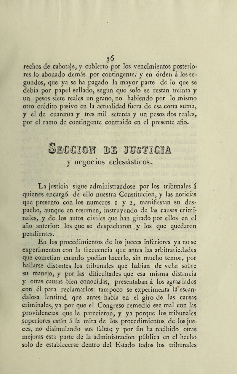 rechos de cabotaje, y cubierto por los vencimientos posterio- res lo abonado demás por contingente; y en orden á los se- gundos, que ya se ha pagado la mayor parte de lo que se debía por papel sellado, según que solo se restan treinta y un pesos siete reales un grano, no habiendo por lo mismo otro crédito pasivo en Ja actualidad fuera de esa corta suma, y el de cuarenta y tres mil setenta y un pesos dos reales, por el ramo de contingente contraído en el presente ano. y negocios eclesiásticos. La justicia sigue administrándose por los tribunales á quienes encargó de ello nuestra Constitución, y las noticias que presento con los números i y 2, manifiestan su des- pacho, aunque en resumen, instruyendo de las causas crimi- nales, y de los autos civiles que han girado por ellos en el año anterior: los que se despacharon y los que quedaron pendientes. En los procedimientos de los jueces inferiores ya no se experimentan con la frecuencia que antes las arbitrariedades que cometían cuando podían hacerlo, sin mucho temor, por hallarse distantes los tribunales que habían de velar sobre su manejo, y por las dificultades que esa misma distancia y otras causas bien conocidas, presentaban á los agraciados con él para reclamarlos: tampoco se experimenta Já'escan- dalosa lentitud que antes había en el giro de las causas criminales, ya por que el Congreso remedió ese mal con las providencias que le parecieron, y ya porque los tribunales superiores están á la mira de los procedimientos de los jue- ces, no disimulando sus faltas; y por fiu ha recibido otras mejoras esta parte de la administración publica en el hecho solo de establecerse dentro del Estado todos los tribunales