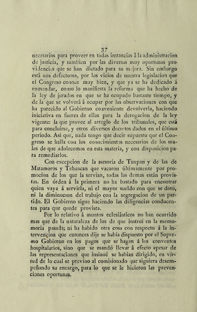 necesarios para proveer en todas instancias á la administración de justicia, y también por las diversas muy oportunas pro- videncias que se han dictado para su mejora. Sin embargo esta aun defectuosa, por los vicios de nuestra legislación que el Congreso conoce muy bien, y que ya se ha dedicado á enmendar, como lo manifiesta la reforma que ha hecho de Ja ley de jurados en que se ha ocupado bastante tiempo, y de la que se volverá á ocupar por las observaciones con que ha parecido al Gobierno conveniente devolverla, haciendo iniciativa en fuerza de ellas para la derogación de la ley vigente: la que provee ai arreglo de los tribunales, que está para concluirse, y otros diversos decretos dados en el último periodo. Asi que, nada tengo que decir supuesto que el Con- greso se halla con los conocimientos necesarios de los ma- les de que adolecemos en esta materia, y con disposición pa- ra remediarlos. Con excepción de la asesoría de Tuxpan y de las de Matamoros y Tehuacan que vacaron últimamente por pro- moción de los que la servían, todas las demas están provis- tas. En orden á la primera no ha bastado para encontrar quien vaya á servirla, ni el mayor sueldo con que se dotó, ni la diminución del trabajo con la segregación de un par- tido. El Gobierno sigue haciendo las diligencias conducen- tes para que quede provista. Por lo relativo á asuntos eclesiásticos no han ocurrido mas que de la naturaleza de los de que instruí en la memo- moría pasada; ni ha habido otra cosa con respecto á la in- tervención que entonces dije se había dispuesto por el Supre- mo Gobierno en los pagos que se hagan á los conventos hospitalarios, sino que se mandó llevar á efecto apesar de Jas representaciones que insinué se habían dirigido, en vir- tud de lo cual se previno al comisionado que siguiera desem- peñando su encargo, para lo que se le hicieron las preven- ciones oportunas.