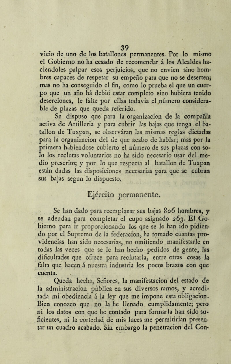 vicio de uno de los batallones permanentes. Por lo mismo el Gobierno no ha cesado de recomendar á los Alcaldes ha- ciéndoles palpar esos perjuicios, que no envíen sino hom- bres capaces de respetar su empeño para que no se deserten; mas no ha conseguido el fin, como lo prueba el que un cuer- po que un año há debió estar completo sino hubiera tenido deserciones, le falte por ellas todavía el número considera- ble de plazas que queda referido. Se dispuso que para la organización de la compañía activa de Artillería y para cubrir las bajas que tenga el ba- tallón de Tuxpan, se observáran las mismas reglas dictadas para la organización del de que acabo de hablar; mas por la primera habiéndose cubierto el número de sus plazas con so- lo los reclutas voluntarios no ha sido necesario usar del me- dio prescrito; y por lo que respecta al batallón de Tuxpan están dadas las disposiciones necesarias para que se cubran sus bajas según lo dispuesto. Ejército permanente. Se han dado para reemplazar sus bajas 806 hombres, y se adeudan para completar el cupo asignado 263. El Go- bierno para ir proporcionando los que se le han ido pidien- do por el Supremo de la federación, ha tomado cuantas pro- videncias han sido necesarias, no omitiendo manifestarle en todas las veces que se le han hecho pedidos de gente, las dificultades que ofrece para reclutarla, entre otras cosas la falta que hacen á nuestra industria los pocos brazos con que cuenta. Queda hecha. Señores, la manifestación del estado de la administración pública en sus diversos ramos, y acredi- tada mi obediencia á la ley que me impone esta obligación. Bien conozco que no la he llenado cumplidamente; pero ni los datos con que he contado para formarla han sido su- ficientes, ni la cortedad de mis luces me permitirían presen- tar un cuadro acabado. Sía embargo la penetración del Con-