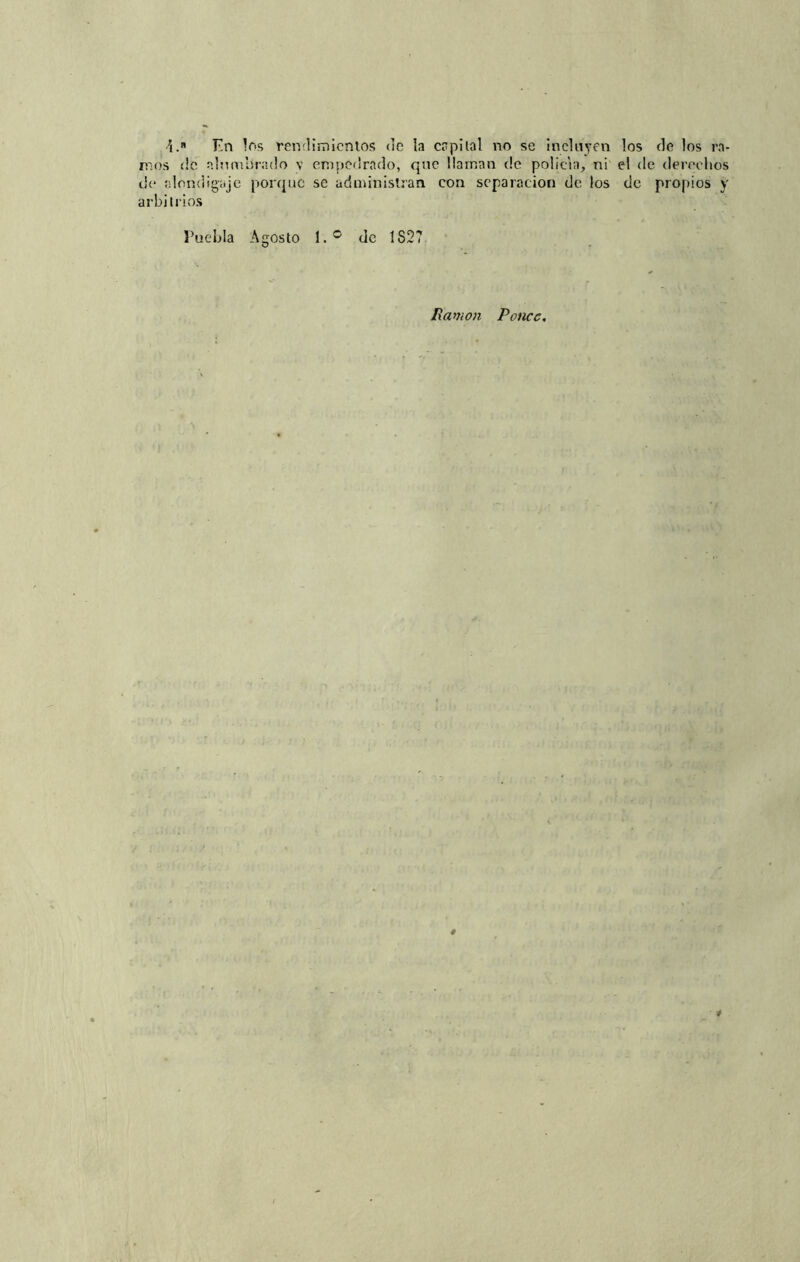 \.n Fn los rendimientos de la capital no se incluyen los de los ra- nos de alumbrado v empedrado, que llaman de policía, ni el de derechos de alondigaje porque se administran con separación de los de propios y arbitrios Puebla Agosto l.° de 1827 Ramón Ronco.