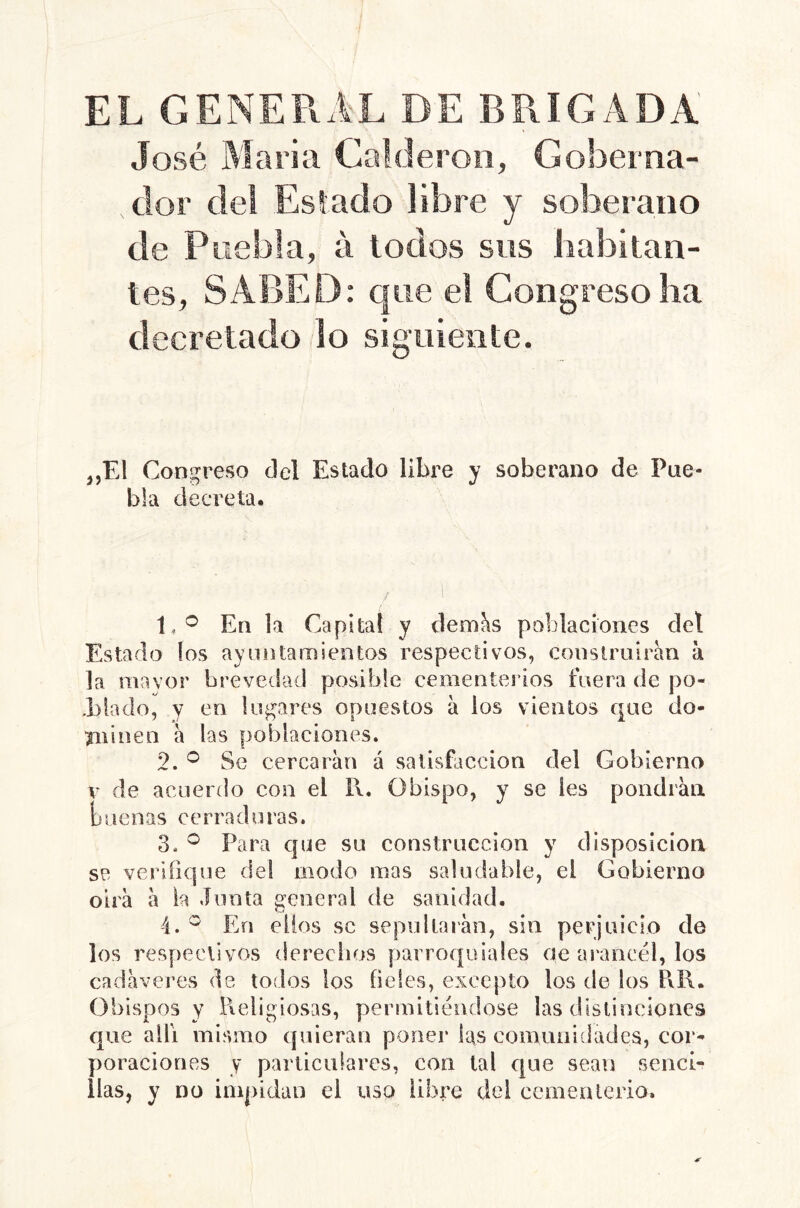 EL GENERAL DE BRIGADA' José Maria Calderón, Goberna- dor del Estado libre y soberano de Puebla, á lodos sos habitan- tes, SABED; que el Congreso ha decretado lo signieiite. j,El Congreso del Estado libre y soberano de Pue- bla decreta. 1, ^ En la Capital y dem^s poblaciones del Estada los ayuntamientos respectivos, construirán a la mavor brevedad posible cementeidos fuera de po- l)lado, y en lugares opuestos a los vientos que do- ^linen a las poblaciones, 2. ^ Se cercaran á satisfacción del Gobierno V de acuerdo con el I\, Obispo, y se les pondrán [) i tenas c e r ra d u i'a s. 3, ^ Para que su construcción y disposición se verifique del modo mas saludable, el Gobierno oirá á ia Junta general de sanidad. 4. ^ En ellos se sepultarán, sin perjuicio de los respectivos dereelios parroquiales de arancel, los cadáveres de todos los f eles, excepto los de los PiR. Obispos y l\eligiosas, permitiéndose las dislinciones que allí mismo quieran poner las comunidades, cor- poraciones y particulares, con tal que sean senci- llas, y DO impidan el uso libre del cernealerio.