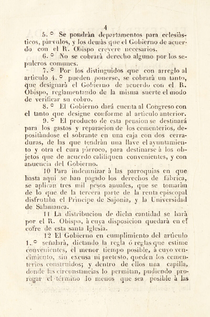 5.® Se pondrán depoilanaentos para eclesiás- ticos, pai'valos, y los (lemas que el Gobierno de acuer- do con el R. Olíispo creyere necesarios. 0. ^ No se cobrara derecho alguno por los se- pulcros comunes. , ; 7. ^ Por los distinguidos ique con ai reglo al articulo 4.^ pueden ponerse, se cobraia un tanto, que designara el Golsierno de acuerdo con el R. Obispo, regiamenlaiido de la misma suerte el modo de veriíicar su cobro. 8. El (iobierno dará cuco la al Congreso con el tanto cpie designe conforme al articulo anterior. El proíJucto de esta pensión se destinará para los gastos y reparación de los cementerios, de- positándose el sobrante en una caja con dos cerra- duras, de las que tendrán una llave el ayuntamien- to y otra el cura párroco, para destinarse á los ob- jetos que de acuerdo caliíiqucn convenientes, y con anuencia del Gobierno. jO Para indemnizar á las parroquias en que hasta aqui se lian pagado los derechos de fábrica, se api i can tres mi i pesos anuales, que se tomarán de lo que de la tercera parte de la renta episcopal disfrutaba ei Piáucipe de Sajonia, y la Universidad de Salamanca. 1 I La distribución de dicha caulidad se hará por el R. Obispo, á cuya disposición c[uedará en eT cofre de esta santa Iglesia. 12 El Gobierno en cumplimiento del articulo 1. *^ señalará, dictamJo la regla (i reglas epae estime convenientes, el menor tieirqao posible, á cuyo ven- cimiento, sin excusa ni prelesto, cjuedcn ios cemen- terios conslniidos; y dentro de ellos uoa capilla, donde las cireonstancias lo permitan, pudiendo pro- rogar ci 'teimiiio lo menos que sea posible á las