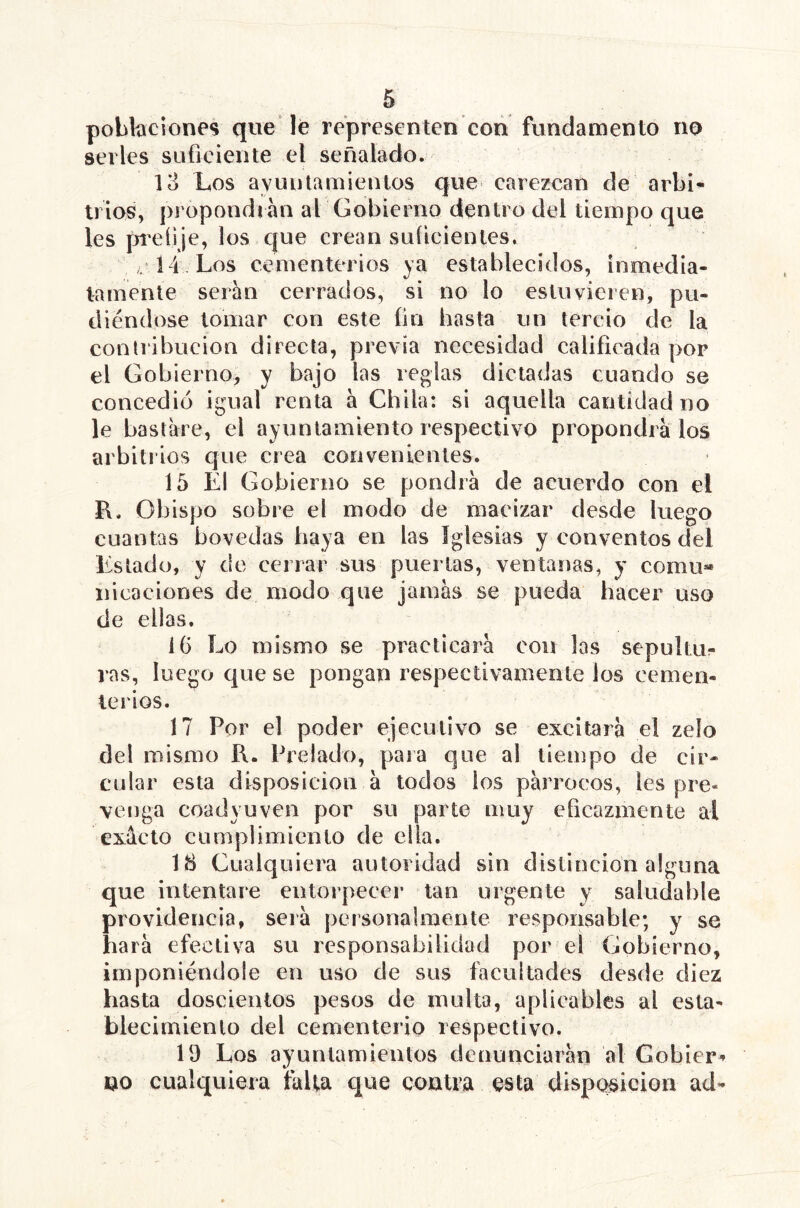 poblaciones que le representen cori fundamento no serles suficiente el señalado. lo Los ayuulamieiUos que carezcan de arbi- trios, propondrán al Gobierno dentro del tiempo que les prefi je, los c{ue crean suficientes. „ Í4 Los cementerios ya establecidos, inmedia- tamente serán cerrados, si no lo estuvieren, pu- diéndose lomar con este fin hasta un tercio de la contiibucion directa, previa necesidad calificada por el Gobierno, y bajo las regias dictadas cuando se concedió igual renta á Chiia: si aquella cantidad no le bastare, el ayuntamiento respectivo propondrá los arbitrios que crea convenientes. 15 El Gobierno se pondrá de acuerdo con el I\. Obispo sobre el modo de macizar desde luego cuantas bóvedas haya en las iglesias y conventos del Estado, y de cerrar sus puertas, ventanas, y comu« nicaciones de modo que jamás se pueda hacer uso de ellas. ÍG Lo mismo se practicará con las sepultur- ras, luego que se pongan respectivamente los cemen- terios. 17 Por el poder ejecutivo se excitará el zeío del mismo R. Prelado, para que al tiempo de cir- cular esta disposición á lodos los párrocos, les pre- venga coadyuven por su parte muy eficazmente al exácto cumplimiento de ella. 18 Cualquiera autoridad sin distinción alguna que intentare entorpecer tan urgente y saludable providencia, será personalmente responsable; y se hará efectiva su responsabilidad por el Gobierno, imponiéndole en uso de sus facultades desde diez hasta doscientos pesos de multa, aplicables al esta- blecimiento del cementerio respectivo. 19 Los ayuntamientos denunciarán al Gobier^ no cualquiera talla que contra esta disposición ad-