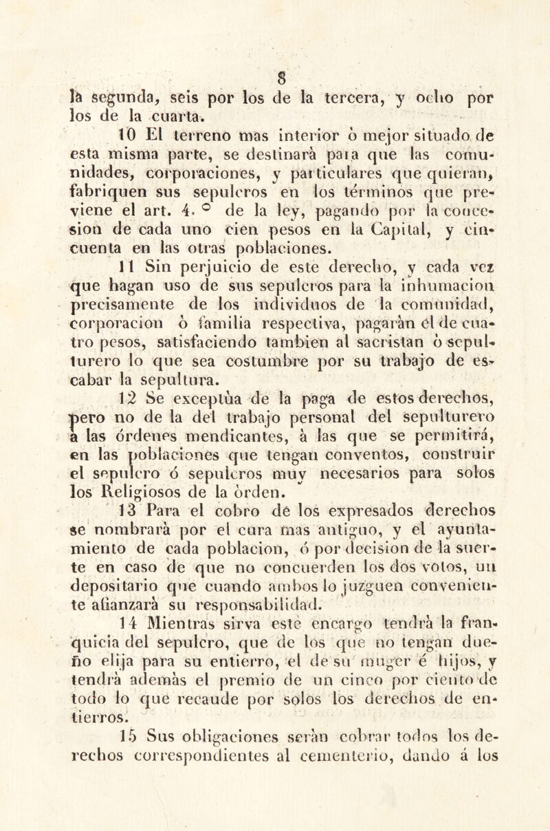 la segunda, seis por los de la tercera, y ocho por los de la cuarta. 10 El terreno mas interior ó mejor situado, de esta misma parte, se destinará paia que las comu- nidades, corporaciones, y particulares que quieran, fabriquen sus sepulcros en los términos que pre- viene el art. 4.de la ley, pagando por la conce- sión de cada uno cien pesos en ia Capital, y cin- cuenta en las otras poblaciones. 11 Sin perjuicio de este derecho, y cada vez que hagan uso de sus sepulcros para la inhumación precisamente de los individuos de la comunidad, corporación 6 familia respectiva, pagarán Cl de cua- tro pesos, satisfaciendo también al sacristán d sepul- turero lo que sea costumbre por su trabajo de es- cabar la sepultura. 12 Se exceptúa de la paga de estos derechos, í)ero no de la del trabajo personal del sepulturero a las órdenes mendicantes, á las que se permitirá, en las poblaciones que tengan conventos, construir el sepulcro ó sepulcros muy necesarios para solos los Religiosos de la orden. 13 Para el cobro dé los expresados derechos se nombrará por el cura mas antiguo, y el ayun ta- miento de cada población, ó por decisión de la suer- te en caso de qne no concuerden los dos votos, uii depositario que cuando ambos lo juzguen convenien- te afianzará sn responsabilidad. 14 Mientras sirva este encargo tendrá la fran- quicia del sepulcro, que de los que no tengan due- ño elija para su entierro, el cíe su muger é hijos, y tendrá además el premio de un cinco por ciento de todo lo c|ué recaude por solos los dereciios de en- tierros.  15 Sns obligaciones serán cobrar todos los de- rechos correspondientes al cementerio, dando á los