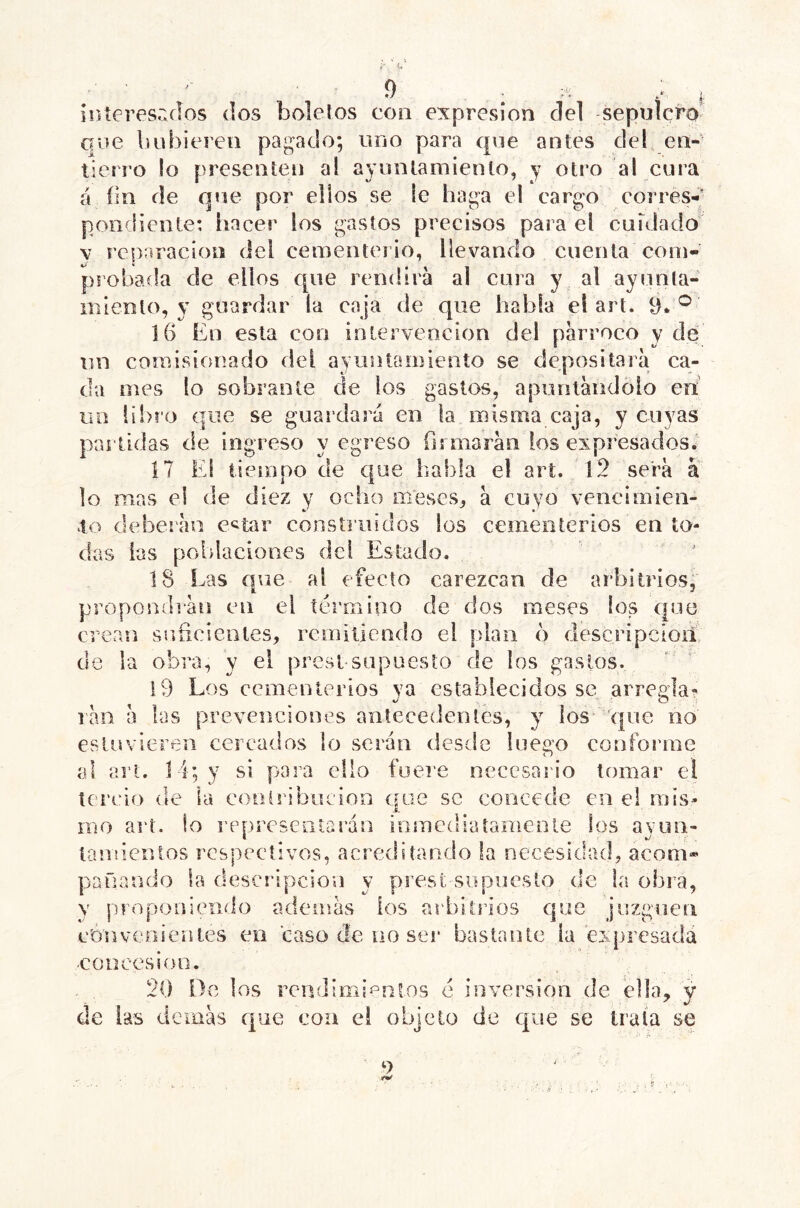 9 . .. , Í!ííeresr.flos dos boletos con expresión del sepulcro que luibieren pagado; uno para q\ie antes del, en- tierro lo presenten al ayuntamiento, y otro al cura á íln de que por ellos se le haga el cargo corres-; pondiente: liacer los gastos precisos para el cuidado V rcpriracion del cementei io, llevando cuenta com- ps’obada de ellos que rendirá ai cura y al ayunta- miento, y guardar la caja de que habla el art. 9. ® 16 En esta con intervención del párroco y de iin comisionado del ayuntamiento se depositará ca- da mes lo sobrante de los gastos, apuntándolo en un libro que se guardará en la misma caja, y cuyas partidas de ingreso y egreso firmarán los expresados. 17 El tiempo de que habla el art. 12 será a lo mas el de diez y ocho m*eses, á cuyo vencímien- 1o deberán c^^tar construidos los cementerios en to- das las poblaciones del Estado. 18 Las q\ie al efecto carezcan de arbitrios, propos^ídián en el término de dos meses los que crean sníicienles, rcmiliendo el plan 6 descripcioil ele la obra, y el prest supuesto de los gastos. 19 Los cementerios ya establecidos se arrecia- ^ ^■ O 'i rail á las prevenciones antecedentes, y los* que no estuvieren cercados lo serán desde luego conforme íil art. 14; y si para ello fuere necesario tomar el tercio de la conlribucion que se concede en el mis- j. iTio art. lo i’eprescotarán inmcdiatanieníe los ayun- tamientos respectivos, acreditando !a necesidad, acom* pallando la descripción y prest supuesto de la obra, y pf’oponiendo además ios arbitilos que juzguen convenientes en caso de uo ser bastante la eiqircsadá cüocesioo. 20 De los rendí mi ionios é inversión de ella, y de las demás (|ue con ei objeto de que se trata se