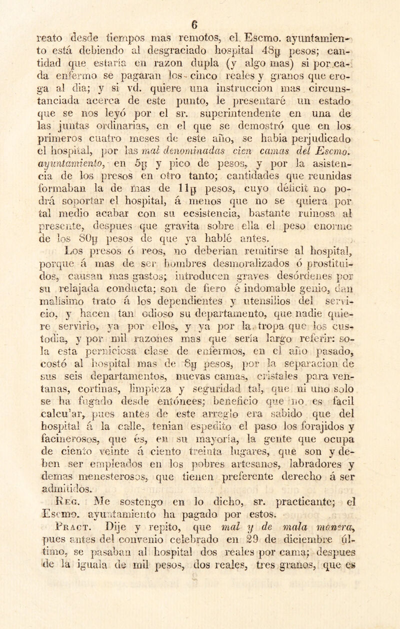 reato desde íieropos mas remotoSj el. Escmo. ayuntamien- to está debiendo al desgraciado hospital 48p pesos; can- tidad que estaría en razón dupla (y alg'o mas) si por.ca-, da enfermo se pagaran los-cinco reales y granos que ero- ga al dia; y si vd. quiere una instrucción mas circuns- tanciada acerca de este punto, le presentaré un estado que se nos leyó por el sr. superintendente en una de las juntas ordinarias, en el que se demostró que en los primeros cuatro meses de este año, se habia perjudicado el hospital, por las mal denominadas cien camas del Escmo. ayuntamienio,- en 5p y pico de pesos^ y por la asisten- cia de los presos en otro tanto; cantidades que reunidas formaban la de ñias de llp pesos, cuyo déíicit no po- drá soportar el hospital, á menos que no se quiera por tal medio acabar con su ecsistencia, bastante ruinosa al presente, después que gravita sobre ella el peso enorme de los SÜp pesos de que ya hablé antes. Los presos á reos, no deberían reunitirse al hospital, porque á mas de ser hombres desmoralizados ó prostitui- dos, causan mas gastos; introducen graves desórdenes por su relajada conducta; son de fiero é indomable genio, dan malísimo trato á los dependientes y utensilios del servi- cio, y hacen tan odios^o su departamento, que nadie quie- re servirlo^ por ellos, 3=^ ya por la . tropa que los cus- todia, y por mil razones mas que sería largo referir: so- la esta pernicicsa clase de eníérmos, en el año pasado, costó al hospital mas de o'p pesos, por la separación de sus seis departamentos, nuevas camas, cristales para ven- tanas, cortinas, limpieza 3 seguridad tal,, que ni uno solo se ha fugado desde eníónees; beneficio que no. es fácil calcular, pues antes de este arreglo era sabido que del hospital á la calle, tenían espedito el paso los forajidos y facinerosos, que és, en su mayoría, la gente que ocupa de ciento veinte á ciento treinta lugares, que son y de- ben ser empleados en los pobres artesanos, labradores y demas menesterosos, que tienen preferente derecho á ser admitidos. Reo. Me sostengo en lo dicho, sr. practicante; el Escmo. ayuTiíamieiito ha pagada por estos. Fract. Dije y repito, que mal y de mala manera^ pues miíes del convenio celebrado en 29 de diciembre úl- timo, se pasaban al hospital dos reales por cama; después de la iguala de mil pesos, dos reales, tres granos, que es