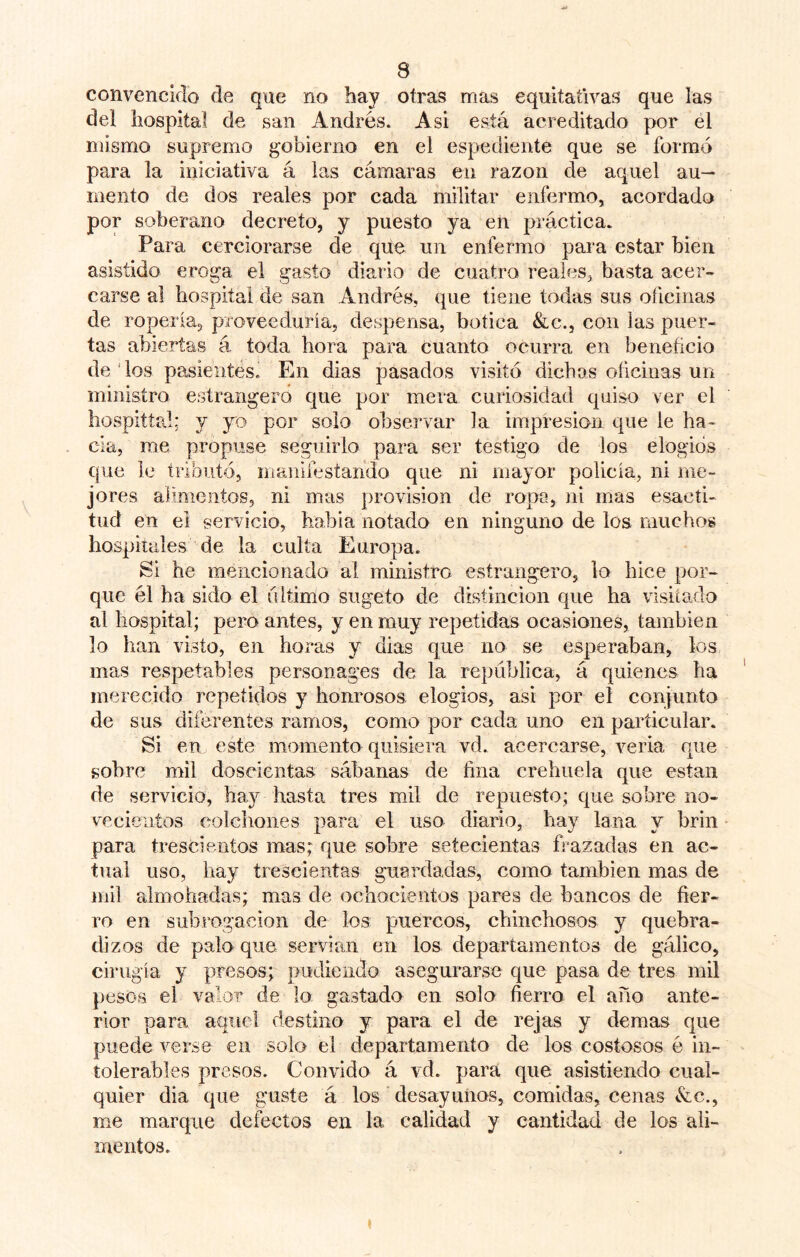 convencido de que no hay otras mas equitativas que las del hospital de san Andrés. Asi está acreditado por el mismo supremo gobierno en el espediente que se formó para la iniciativa á las cámaras en razón de aquel au- mento de dos reales por cada militar enfermo, acordado por soberano decreto, y puesto ya en práctica. Para cerciorarse de que un enfermo para estar bien asistido eroga el gasto diario de cuatro reales, basta acer- carse ai hospital de san Andrés, que tiene todas sus oficinas de ropería, proveeduría, despensa, botica &c., con las puer- tas abiertas á toda hora para cuanto ocurra en beneficio de los pasieiites. En dias pasados visitó dichos oficinas un ministro estrangero que por mera curiosidad quiso ver el hospittal; y yo por solo observar la impresión que le ha- cia, rae propuse seguirlo para ser testigo de los elogios que le tributó, manifestando que ni mayor policía, ni me- jores alimentos, ni mas provisión de ropo, ni mas esacíi- tud en ei servicio, había notado en ninguno de los muchos hospitales de la culta Europa. Si he mencionado al ministro estrangero, lo hice por- que él ha sido el ultimo sugeto de distinción que ha visitado al hospital; pero antes, y en muy repetidas ocasiones, también lo han visto, en horas y dias que no se esperaban, los mas respetables personages de la república, á quienes ha merecido repetidos y honrosos elogios, asi por el conjunto de sus diferentes ramos, como por cada uno en particular. Si en este momento quisiera vd. acercarse, vería que sobre mil doscientas sábanas de fina crehuela que están de servicio, hay hasta tres mil de repuesto; que sobre no- ve cientos colciiones para el uso diario, hay lana y brin para trescientos mas; que sobre setecientas frazadas en ac- tual uso, hay trescientas guardadas, como también mas de mil almohadas; mas de ochocientos pares de bancos de fier- ro en subrogación de los puercos, chinchosos y quebra- dizos de palo que servían en los departamentos de gálico, cirugía y presos; pudiendo asegurarse que pasa de tres mil })csos el valor de lo gastado en solo fierro el año ante- rior para aquel destino y para el de rejas y demas que puede verse en solo el departamento de los costosos é in- tolerables presos. Convido á vd. para que asistiendo cual- quier dia que guste á los desayunos, comidas, cenas Ac,, me marque defectos en la calidad y cantidad de los ali- mentos.