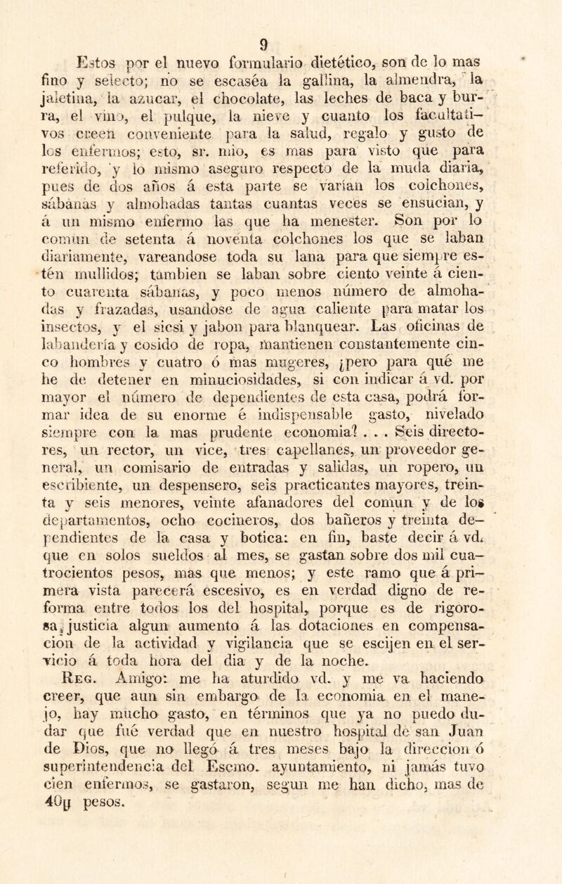 Estos por el nuevo formulario dietético, son de lo mas fino y selecto; no se escasea la gallina, la almendra, la jaletina, la azúcar, el chocolate, las leches de baca y bur- ra, el vino, el pulque, la nieve y cuanto los facultati- vos creen conveniente para la salud, regalo y gusto de les enferrnos; esto, sr. niio, es mas para visto que para referido, y lo mismo aseguro respecto de la muda diaria, pues de dos años á esta parte se varían los colchones, sábanas y almohadas tantas cuantas veces se ensucian, y á un mismo enfermo las que ha menester. Son por lo común de setenta á noventa colchones los que se laban diariamente, vareándose toda su lana para que siempre es- tén mullidos; también se laban sobre ciento veinte á cien- to cuarenta sábanas, y poco menos número de almoha- das y frazadas, usándose de agua caliente para matar los insectos, y el sicsi 3^ jabón para blanquear. Las oficinas de labandería y cosido de ropa, mantienen constantemente cin- co hombres 3' cuatro ó mas mugeres, ¿pero para qué me he de detener en minuciosidades, si con indicar á vd. por mayor el número de dependientes de esta casa, podrá for- mar idea de su enorme é indispensable gasto, nivelado siempre cou la mas prudente economial . . . Seis directo- res, un rector, un vice, tres capellanes, un proveedor ge- neral, un comisario de entradas y salidas, un ropero, im escribiente, un despensero, seis practicantes ma3'0res, trein- ta y seis menores, veinte aianadores del común y de lo» dejiartamentos, ocho cocineros, dos bañeros y treinta de- pendientes de la casa y botica: en fin, baste decir á vdí que en solos sueldos al mes, se gastan sobre dos mil cua- trocientos pesos, mas que menos; y este ramo que á pri- mera vista parecerá escesivo, es en verdad digno de re- forma entre todos los del hospital, porque es de rigoro- sa ^ justicia algún aumento á las dotaciones en compensa- ción de la actividad y vigilancia que se escijen en el ser- vicio á toda hora del dia y de la noche. Reg. Amigo: me ha aturdido vd. y me va haciendo creer, que aun sin embargo de la ecoiiomia en el mane- jo, hay mucho gasto, en términos que ya no puedo du- dar que filé verdad que en nuestro hospiial de san Juan de Dios, que no llegó á tres meses bajo la dirección ó superintendencia del Esemo. ayuntamiento, ni jamás tuvo cien enfermos, se gastaron, según me han dicho, mas de 40p pesos.
