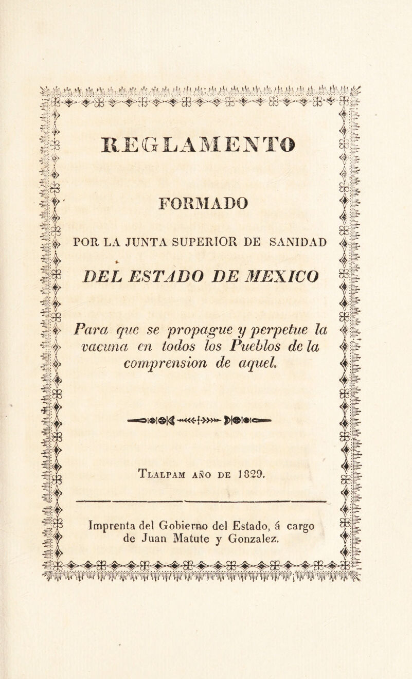 St> Ji M 31 s4 fe i c?3;£r I# REG LAMENTO 3.': 4» ' •%; »f E?:ry> ^;:d3 FORMADO if ■44 .s: v ^f:C£ -T,^ 0 Y/ «h él 4ifc 41 || il :gr :& 34 POR LA JUNTA SUPERIOR DE SANIDAD <|§ 4 DEL ESTADO DE MEXICO i l 4l jfjf> Para yac se propague y perpetué la f|¿ j4 vacuna en todos los Pueblos de la 4fe’ 3l|> comprensión de aquel. 4fe 4l Tlalpam año de 1829. # 4| ■j|$ Imprenta del Gobierno del Estado, á cargo ®¡j. de Juan Matute y González. vjt ¿4 41: