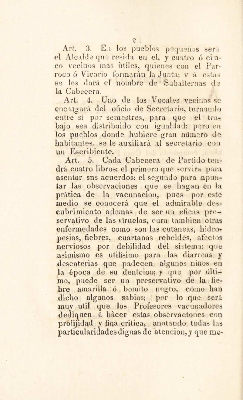 Arfc. 3. E.i los pueblos pequeños será ol Alcalde qne resida ea el, y cuatro ó cin- co vecinos mas útiles, quienes con el Pár- roco ó Vicario formarán la Junta; y á estas se les dará el nombre de Subalternas de la Cabecera. Art. 4. Uno de los Vocales vecinos se encubará del oñcio de Secretario, turnando entre sí por semestres, para que el tra- bajo sea distribuido con igualdad: pero en los pueblos donde hubiere gran número de habitantes, se le auxiliará al secretario coa un Escribiente. Art 5. Cada Cabecera de Partido ten- drá cuatro libros: el primero que servirá para asentar sns acuerdos: el segundo para apun- tar las observaciones que se hagan en la prática de la vacunación, pues por este medio se conocerá que el admirable des- cubrimiento ademas de ser un eficas pre- servativo de las viruelas, cura también otras enfermedades como son las cutáneas, hidro- pesías, fiebres, cuartanas rebeldes, afectos nerviosos por debilidad del sistema: que asimismo es útilísimo para las diarreas y desentenas que padecen algunos niños en la época de su denteloo; y que por ulti- mo, puede ser un preservativo de la fie- bre amarilla ó bomito negro, como han dicho algunos sabios; por lo que será muy útil que los Profesores vacunadores dediquen á hacer estas observaciones con prolijidad y fina critica, anotando todas las particularidades dignas de atención, y que me-