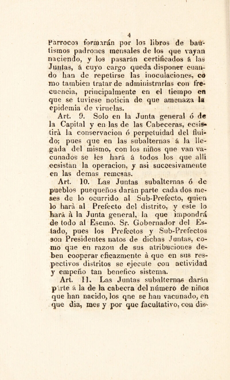 Parroco3 formarán por los libros de bau- tismos padrones mensales de los que vayan naciendo, y los pasarán certificados á las Jupias, á cuyo cargo queda disponer cuan- do han de repetirse las inoculaciones, cd mo también tratar de administrarlas con fre- cuencia, principalmente en el tiempo en que se tuviese noticia de que amenaza la epidemia de viruelas. Art. 9. Solo en la Junta general ó de la Capital y en las de las Cabeceras, ecsis* tira la conservación 6 perpetuidad del flui- do; pues que en las subalternas á la lle- gada del mismo, con los niños que van va- cunados se les hará á todos los que allí ecsistan la operación, y asi succesivamente en las demas remesas. Art. 10. Las Juntas subalternas 6 de pueblos puequeños darán parte cada dos me- ses de lo ocurrido al Sub-Prefecto, quien io hará al Prefecto del distrito, y este lo hará á la Junta general, la que impondrá de todo al Escmo. Sr. Gobernador del Es- tado, pues ¡os Prefectos y Sub-Prefectos son Presidentes natos de dichas Juntas, co- mo que en razón de sus atribuciones de- ben cooperar eficazmente á que en sus res- pectivos distritos se ejecute con actividad y empeño tan benéfico sistema. Art. 11, Las Juntas subalternas darán / p'irte á la de la cabeera del número de niños que han nacido, los qne se han vacunado, en .. que día, mes y por que facultativo, con dis*»