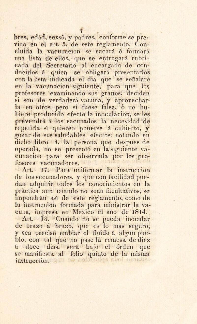 bres, edad, sexso, y padres, conforme se pre- vino en el art. 5. de este reglamento. Con- cluida la vacunaeion se sacará ó formará nna lista de ellos, que se entregará rubri- cada del Secretario al encargado de con- ducirlos á quien se obligará presentarlos con la lista indicada el dia que se señalare en la vacunación siguiente, para que los profesores examinando sus granos, decidan si son de verdaderá vacuna, y aprovechar- la en otros; pero si fuese falsa, b no hu- biere producido efecto la inoculación, se les prevendrá á los vacunados la necesidad de repetirla si quieren ponerse á cubierto, y gozar de sus saludables efectos: notando en dicho libro 4. la persona que después de operada, no se presentó en la siguiente va- cunación para ser observada por los pro- fesores vacunadores, ■ Art. 17. Para uniformar la instrucción de los veeunadores, y que con facilidad pue- dan adquirir tocios los conocimientos en la práctica aun cuando no sean facultativ os, se impondrán así de este reglamento, como de la insiruenion formada para ministrar la va- cuna, impresa en Aléxico el año de 1814. Art. 18. Cuando no se pueda inocular de brazo á brazo, que es lo mas seguro, y sea preciso embiar el fluido á algún pue- blo, con tal que no pase la remesa de diez á doce dias. será bajo el orden que se manifiesta al folio quinto de la misma instrucción. i