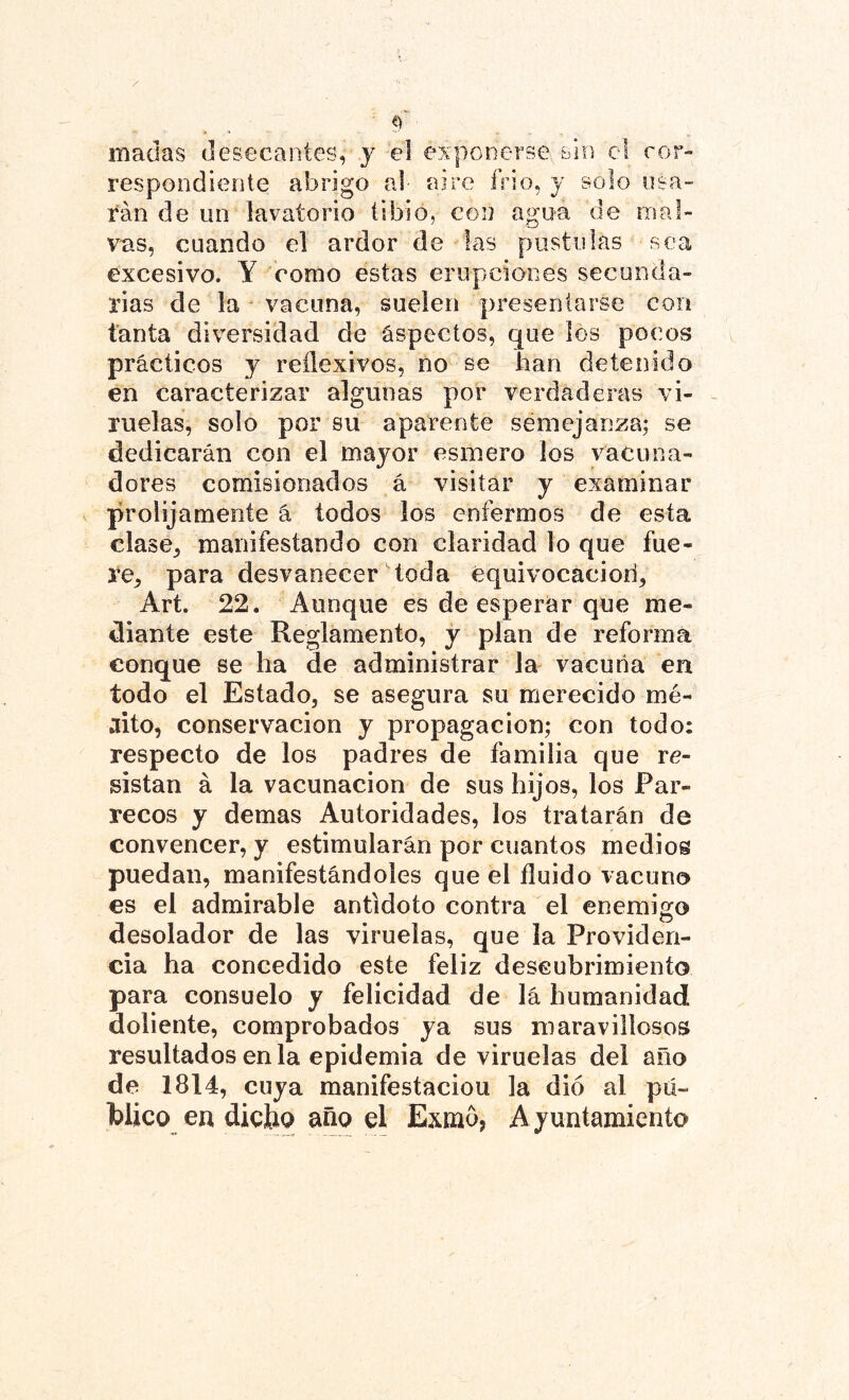 maclas desecantes, y el exponerse sin el cor- respondiente abrigo al aire frió, y solo osa- rán de un lavatorio tibio, con agua de mal- vas, cuando el ardor de las postulas sea excesivo. Y como estas erupciones secunda- rias de la vacuna, suelen presentarse con tanta diversidad de aspectos, que los pocos prácticos y reflexivos, no se han detenido en caracterizar algunas por verdaderas vi- ruelas, solo por su aparente semejanza; se dedicarán con el mayor esmero los vacuna- dores comisionados á visitar y examinar prolijamente á todos los enfermos de esta clase, manifestando con claridad lo que fue- re, para desvanecer toda equivocaciori, Art. 22. Aunque es de esperar que me- diante este Reglamento, y plan de reforma conque se ha de administrar la vacuna en todo el Estado, se asegura su merecido mé- rito, conservación y propagación; con todo: respecto de los padres de familia que re- sistan á la vacunación de sus hijos, los Par- yecos y demas Autoridades, los tratarán de convencer, y estimularán por cuantos medios puedan, manifestándoles que el fluido vacuno es el admirable antidoto contra el enemigo desolador de las viruelas, que la Providen- cia ha concedido este feliz descubrimiento para consuelo y felicidad de lá humanidad doliente, comprobados ya sus maravillosos resultados en la epidemia de viruelas del año de 1814, cuya manifestaciou la dio al pú- blico en diclio año el Exmó5 Ayuntamiento