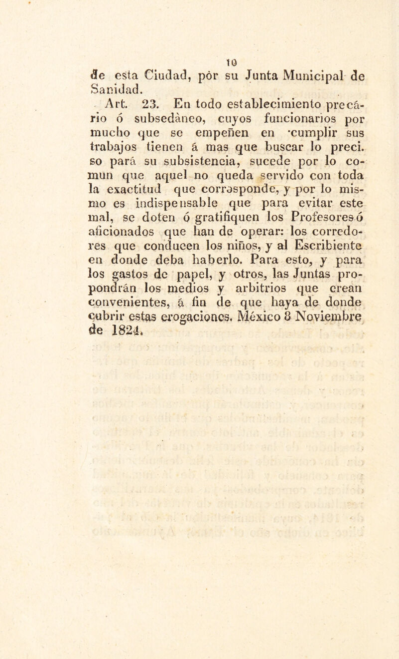 «le esta Ciudad, por su Junta Municipal de Sanidad. Art. 23. En todo establecimiento preca- rio ó subsedáneo, cuyos funcionarios por mucho que se empeñen en -cumplir sus trabajos tienen á mas que buscar lo preci. so para su subsistencia, sucede por lo co- mún que aquel no queda servido con toda la exactitud que corresponde, y por lo mis- mo es indispensable que para evitar este mal, se doten ó gratifiquen los Profesoresó aficionados que han de operar: los corredo- res que conducen los niños, y al Escribiente en donde deba haberlo. Para esto, y para los gastos de papel, y otros, las Juntas pro- pondrán los medios y arbitrios que crean convenientes, a fin de que haya de donde cubrir estas erogaciones. México & Noviembre de 1824.