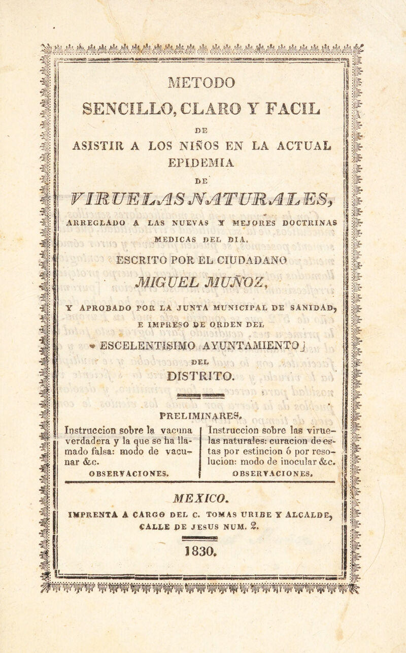 -sí^: ^-jq ^ ^aaMataaaa^.jaaaattfga ¿EsaCTaCTwaaeg^gggK m3ffiHaHSiaii3r«MW>iij^tt4aaHm.gmiyatM'«iuiMuii«Mi^^ METODO SENCILLO, CLARO Y FACIL DE ^ ASISTIR A LOS NIÑOS EN LA ACTUAL EPIDEMIA de' rm UET^AS MATÜUAIL ES, «» ARREGLADO A LAS NUEVAS Y MEJORES DOCTRINAS MEDICAS DEL DIA. ESCRITO POR EL CIUDADANO MIGUEL MUMOZ, ' Y APROBADO POR LA JUNTA MUNICIPAL DE SANIDAD, E IMPRESO DE O.RDEN DEL ^ ESCELENTISIMO AYUNTAMIENTOJ DEL DISTRITO. preliminares. Instrucción soljre la vacuna verdadera y la que se ha lla- mado falsa: modo de vacu- nar OBSERVACIONES. Instrucción sobre las virue- las naturales: curación de es- tas por estincion ó por reso- lución: modo de inocular &c. OBSERVACIONES, MEXICO. IMPRENTA A CARGO DEL C. TOMAS URIBE Y ALCALDE, calle de JESUS NUM. 2. 1». A P- g“ ¿=ÍB, & £