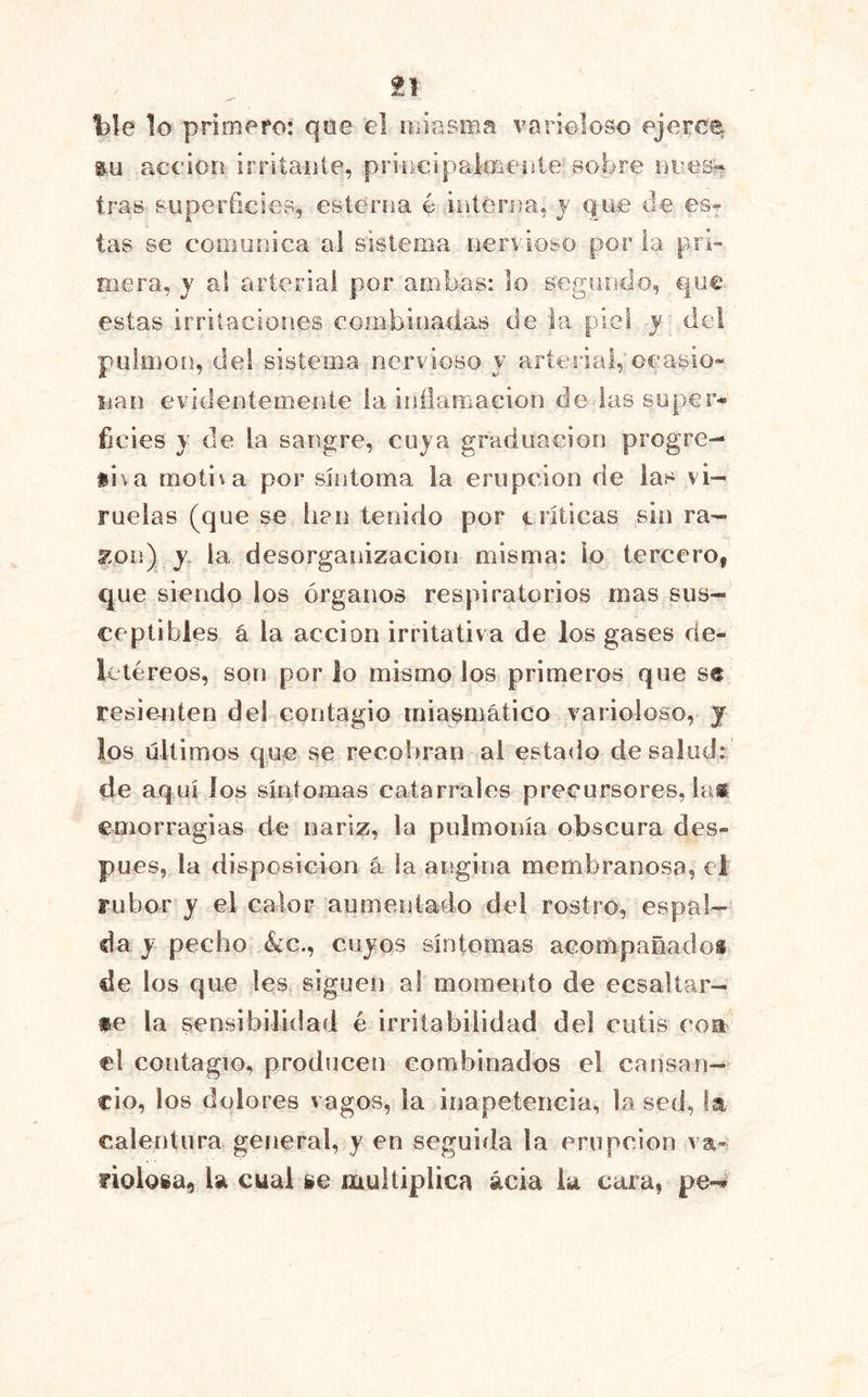 ble lo primefo: qoe el niiasma varioloso ejerce m acción irritante, priucipalíiienle sobre neos?- tras superficies, esterna o interna, y Que de es- tas se comunica al sistema nervioso por la pri- mera, y al arterial por ambas: lo segundo, que. estas irritaciones eombinadas de la piel y del pulmón, del sistema nervioso y arterial, ocasio- nan evidentemente la inflamación de las super- ficies y de la sangre, cuja graduación progre- ii\a motila por síntoma la erupción de las vi- ruelas (que se han tenido por críticas sin ra- s^.on) j. la desorganización misma: lo tercero, que siendo los órganos respiratorios mas sus- ceptibles á la acción irritativa de los gases de- letéreos, son por lo mismo los primeros que se resienten del contagio miasmático varioloso, j los últimos que se recobran al estado desalad: de aquí los síiiíomas catarrales precursores, la® emorragias de nariz, la pulmonía obscura des- pués, la disposición á la angina membranosa, el rubor y el calor aumentado del rostro, espal-' da y pecho &c., cujos síntomas aeompañadoi de los que les siguen al momento de ecsaltar- *e la sensibilidad é irritabilidad del cutis coa el contagio, producen combinados el cansan- cio, los dolores vagos, la inapetencia, la sed, la calentura general, y en seguiila la erupción va- riolosa, la cual se multiplica acia la cara, pe-^