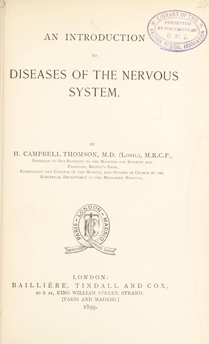 TO DISEASES OF THE NERVOUS SYSTEM. BY H. CAMPBELL THOMSON, M.D. (Lond.), M.R.C.P., Physician to Out-Patients to the Hospital for Epilepsy and Paralysis, Regent’s Park, Pathologist and Curator of the Museum, and Officer in Charge of the Electrical Department to the Middlesex Hospital. LONDON: BAILLIERE, TINDALL AND COX, 20 & 21, KING WILLIAM STREET, STRAND. [PARIS AND MADRID.] 1899.