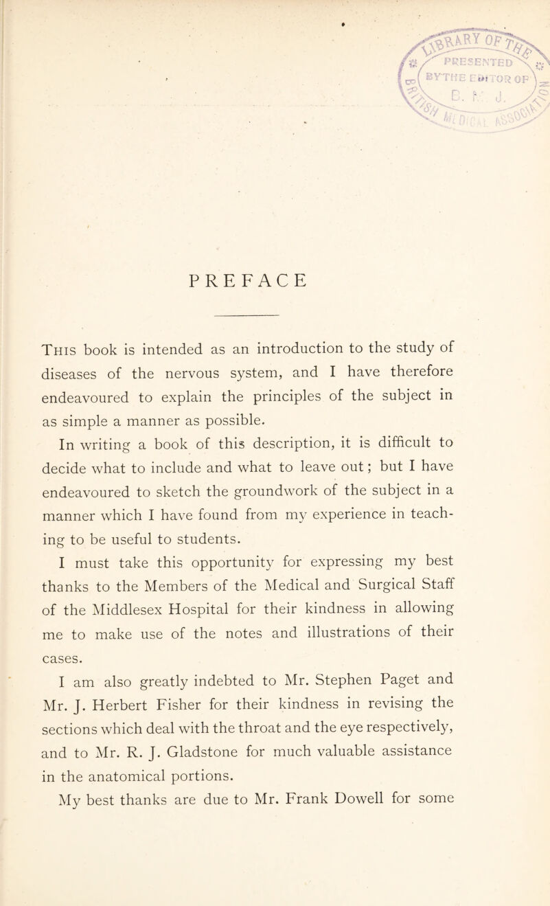 PREFACE This book is intended as an introduction to the study of diseases of the nervous system, and I have therefore endeavoured to explain the principles of the subject in as simple a manner as possible. In writing a book of this description, it is difficult to decide what to include and what to leave out; but I have endeavoured to sketch the groundwork of the subject in a manner which I have found from my experience in teach¬ ing to be useful to students. I must take this opportunity for expressing my best thanks to the Members of the Medical and Surgical Staff of the Middlesex Hospital for their kindness in allowing me to make use of the notes and illustrations of their cases. I am also greatly indebted to Mr. Stephen Paget and Mr. J. Herbert Fisher for their kindness in revising the sections which deal with the throat and the eye respectively, and to Mr. R. J. Gladstone for much valuable assistance in the anatomical portions. My best thanks are due to Mr. Frank Dowell for some