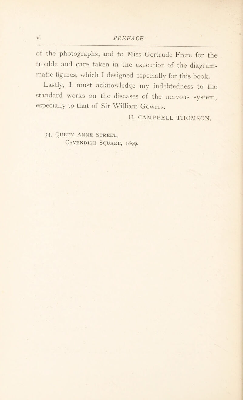 \ of the photographs, and to Miss Gertrude Frere for the trouble and care taken in the execution of the diagram¬ matic figures, which I designed especially for this book. Lastly, I must acknowledge my indebtedness to the standard works on the diseases of the nervous system, especially to that of Sir William Gowers. H. CAMPBELL THOMSON. 34, Oueen Anne Street, Cavendish Square, 1899.